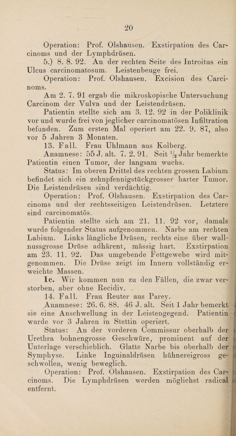 Operation: Prof. Olshausen. Exstirpation des Car- cinoms und der Lymphdrüsen. 5.) 8. 8. 92. An der rechten Seite des Introitus ein Ulcus carcinomatosum. Leistenbeuge frei. Operation: Prof. Olshausen. Excision des Carci- noms. Am 2. 7. 91 ergab die mikroskopische Untersuchung Carcinom der Vulva und der Leistendrüsen. Patientin stellte sich am 3. 12. 92 in der Poliklinik vor und wurde frei von jeglicher carcinomatösen Infiltration befunden. Zum ersten Mal operiert am 22. 9. 87, also vor 5 Jahren 3 Monaten. 13. Fall. Frau Uhlmann aus Kolberg. Anamnese: 55 J. alt. 7, 2. 91. Seit x/2 Jahr bemerkte Patientin einen Tumor, der langsam wuchs. Status: Im oberen Drittel des rechten grossen Labium befindet sich ein zehnpfennigstückgrosser harter Tumor. Die Leistendrüsen sind verdächtig. Operation: Prof. Olshausen. Exstirpation des Car- cinoms und der rechtsseitigen Leistendrüsen. Letztere sind carcinomatös. Patientin stellte sich am 21. 11. 92 vor, damals wurde folgender Status aufgenommen. Narbe am rechten Labium. Links längliche Drüsen, rechts eine über wall¬ nussgrosse Drüse adhärent, massig hart. Exstirpation am 23. 11. 92. Das umgebende Fettgewebe wird mit¬ genommen. Die Drüse zeigt im Innern vollständig er¬ weichte Massen. lc. Wir kommen nun zu den Fällen, die zwar ver¬ storben, aber ohne Recidiv. 14. Fall. Frau Reuter aus Parey. Anamnese: 26. 6. 88. 46 J. alt. Seit 1 Jahr bemerkt } sie eine Anschwellung in der Leistengegend. Patientin : wurde vor 3 Jahren in Stettin operiert. Status: An der vorderen Commissur oberhalb der ii Urethra bohnengrosse Geschwüre, prominent auf der J< Unterlage verschieblich. Glatte Narbe bis oberhalb der fc Symphyse. Linke Inguinaldrüsen hühnereigross ge- | schwollen, wenig beweglich. Operation: Prof. Olshausen. Exstirpation des Car- 8 cinoms. Die Lymphdrüsen werden möglichst radical t; entfernt. 1