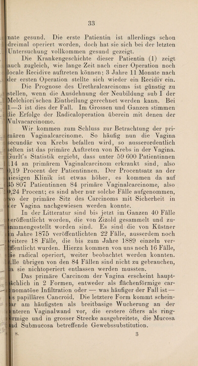m I m rate gesund. Die erste Patientin ist allerdings schon dreimal operiert worden, doch hat sie sich bei der letzten Untersuchung vollkommen gesund gezeigt. Die Krankengeschichte dieser Patientin (1) zeigt auch zugleich, wie lange Zeit nach einer Operation noch Jocale Recidive auftreten können; 3 Jahre 11 Monate nach der ersten Operation stellte sich wieder ein Recidiv ein. Die Prognose des Urethralcarcinoms ist günstig zu teilen, wenn die Ausdehnung der Neubildung sub I der elchiori’schen Eintheilung gerechnet werden kann. Bei —3 ist dies der Fall. Im Grossen und Ganzen stimmen ie Erfolge der Radicaloperation überein mit denen der J ulvacarcinome. Wir kommen zum Schluss zur Betrachtung der pri- ären Vaginalcarcinome. So häufig nun die Vagina ecundär von Krebs befallen wird, so ausserordentlich eiten ist das primäre Auftreten von Krebs in der Vagina, urlt’s Statistik ergiebt, dass unter 59 600 Patientinnen 14 an primärem Vaginalcarcinom erkrankt sind, also ,19 Procent der Patientinnen. Der Procentsatz an der iesigen Klinik ist etwas höher, es kommen da auf 5 807 Patientinnen 84 primäre Vaginalcarcinome, also ,24 Procent; es sind aber nur solche Fälle aufgenommen, o der primäre Sitz des Carcinoms mit Sicherheit in er Vagina nachgewiesen werden konnte. In der Litteratur sind bis jetzt im Ganzen 40 Fälle eröffentlicht worden, die von Zizold gesammelt und zu- mmengestellt worden sind. Es sind die von Küstner n. Jahre 1875 veröffentlichten 22 Fälle, ausserdem noch eitere 18 Fälle, die bis zum Jahre 1889 einzeln ver- entlicht wurden. Hierzu kommen von uns noch 16 Fälle, e radical operiert, weiter beobachtet werden konnten. Ile übrigen von den 84 Fällen sind nicht zu gebrauchen, sie nichtoperiert entlassen werden mussten. Das primäre Carcinom der Vagina erscheint haupt- chlich in 2 Formen, entweder als llächenförmige car- nomatöse Infiltration oder — was häufiger der Fall ist — s papilläres Cancroid. Die letztere Form kommt schein- r am häufigsten als breitbasige Wucherung an der nteren Vaginalwand vor, die erstere öfters als ring- mige und in grosser Strecke ausgebreitete, die Mucosa d Submucosa betreffende Gewebssubstitution.