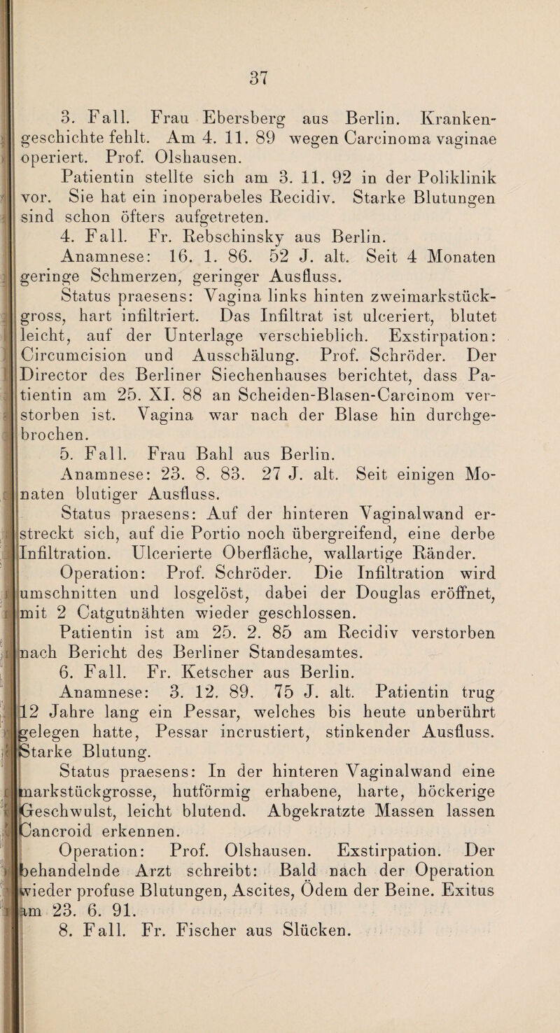 3. Fall. Frau Ebersberg aus Berlin. Kranken¬ geschichte fehlt. Am 4. 11. 89 wegen Carcinoma vaginae operiert. Prof. Olshausen. Patientin stellte sich am 3. 11. 92 in der Poliklinik vor. Sie hat ein inoperabeles Recidiv. Starke Blutungen sind schon öfters aufgetreten. 4. Fall. Fr. Rebschinsky aus Berlin. Anamnese: 16. 1. 86. 52 J. alt. Seit 4 Monaten geringe Schmerzen, geringer Ausfluss. Status praesens: Vagina links hinten zweimarkstück¬ gross, hart infiltriert. Das Infiltrat ist ulceriert, blutet leicht, auf der Unterlage verschieblich. Exstirpation: Circumcision und Ausschälung. Prof. Schröder. Der Director des Berliner Siechenhauses berichtet, dass Pa¬ tientin am 25. XI. 88 an Scheiden-Blasen-Carcinom ver¬ storben ist. Vagina war nach der Blase hin durchge¬ brochen. 5. Fall. Frau Bahl aus Berlin. Anamnese: 23. 8. 83. 27 J. alt. Seit einigen Mo¬ naten blutiger Ausfluss. Status praesens: Auf der hinteren Vaginal wand er¬ streckt sich, auf die Portio noch übergreifend, eine derbe Infiltration. Ulcerierte Oberfläche, wallartige Bänder. Operation: Prof. Schröder. Die Infiltration wird Umschnitten und losgelöst, dabei der Douglas eröffnet, [mit 2 Catgutnähten wieder geschlossen. Patientin ist am 25. 2. 85 am Recidiv verstorben nach Bericht des Berliner Standesamtes. 6. Fall. Fr. Ketscher aus Berlin. Anamnese: 3. 12. 89. 75 J. alt. Patientin trug 12 Jahre lang ein Pessar, welches bis heute unberührt gelegen hatte, Pessar incrustiert, stinkender Ausfluss. (Starke Blutung. Status praesens: In der hinteren Vaginalwand eine imarkstückgrosse, hutförmig erhabene, harte, höckerige [Geschwulst, leicht blutend. Abgekratzte Massen lassen Cancroid erkennen. Operation: Prof. Olshausen. Exstirpation. Der behandelnde Arzt schreibt: Bald nach der Operation wieder profuse Blutungen, Ascites, Ödem der Beine. Exitus am 23. 6. 91. 8. Fall. Fr. Fischer aus Slücken.