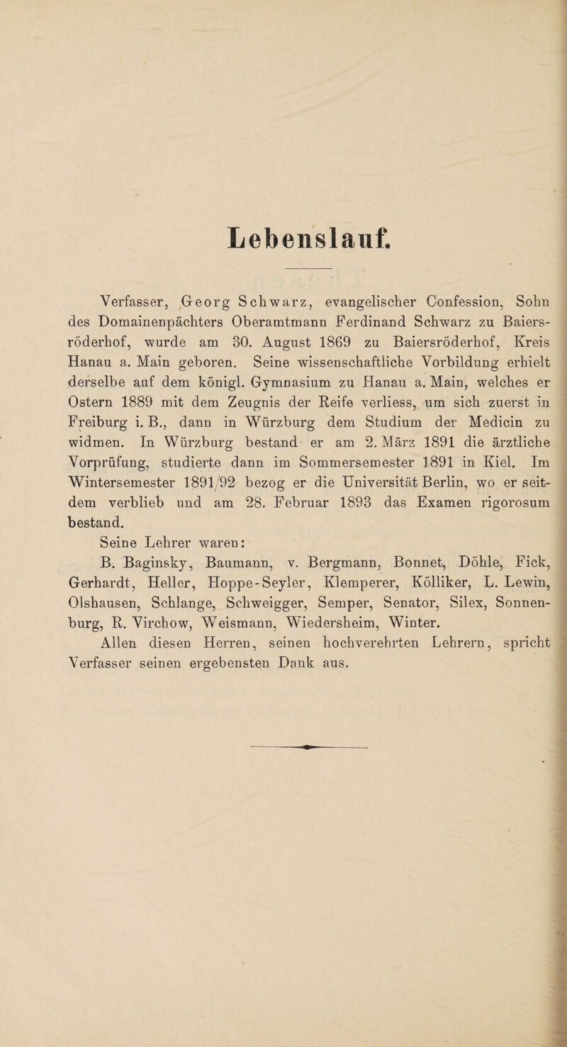 Lebenslauf. Verfasser, Georg Schwarz, evangelischer Confession, Sohn des Domainenpächters Oberamtmann Ferdinand Schwarz zu Baiers¬ röderhof, wurde am 30. August 1869 zu Baiersröderhof, Kreis Hanau a. Main geboren. Seine wissenschaftliche Vorbildung erhielt derselbe auf dem königl. Gymnasium zu Hanau a. Main, welches er Ostern 1889 mit dem Zeugnis der Reife verliess, um sich zuerst in Freiburg i. B., dann in Würzburg dem Studium der Medicin zu widmen. In Würzburg bestand er am 2. März 1891 die ärztliche Vorprüfung, studierte dann im Sommersemester 1891 in Kiel. Im Wintersemester 1891/92 bezog er die Universität Berlin, wo er seit¬ dem verblieb und am 28. Februar 1893 das Examen rigorosum bestand. Seine Lehrer waren: B. Baginsky, Baumann, v. Bergmann, Bonnet, Döhle, Fick, Gerhardt, Heller, Hoppe-Seyler, Klemperer, Kölliker, L. Lewin, Olshausen, Schlange, Schweigger, Semper, Senator, Silex, Sonnen¬ burg, R. Virchow, Weismann, Wiedersheim, Winter. Allen diesen Herren, seinen hochverehrten Lehrern, spricht Verfasser seinen ergebensten Dank aus.