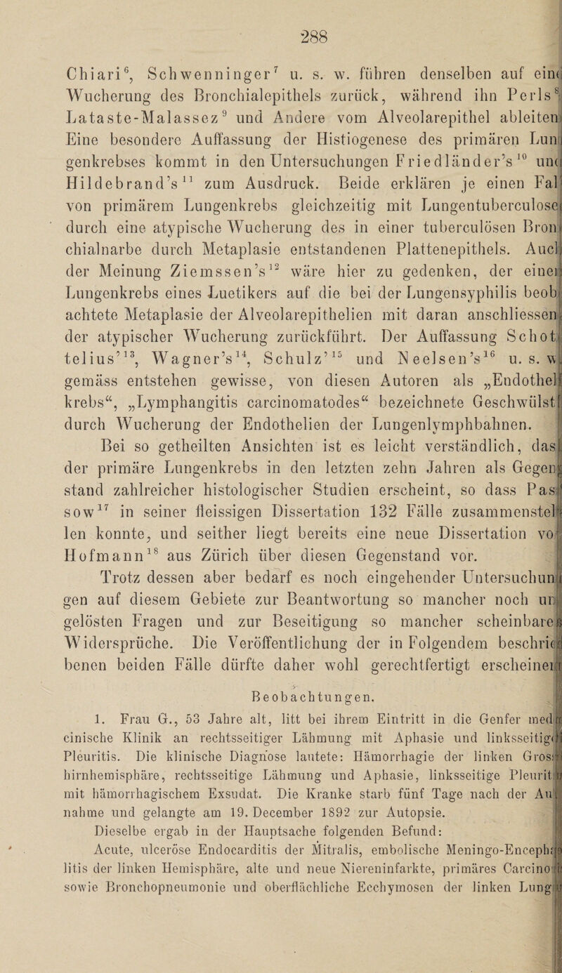 Chiari®, Schwenninger^ u. s. w. führen denselben auf eiin; Wucherung des Bronchialepithels zurück, während ihn Perls^ Lataste-Malassez ^ und Andere vom Alveolarepithel ableiten, Eine besondere Auffassung der Histiogenese des primären Lunij genkrebses kommt in den Untersuchungen Friedländer’s und Hildebrand’s zum Ausdruck. Beide erklären je einen FaB von primärem Lungenkrebs gleichzeitig mit Lungentuberculosei durch eine atypische Wucherung des in einer tuberculösen Bron¬ chialnarbe durch Metaplasie entstandenen Plattenepithels. Auch der Meinung Ziemssen’s^^ wäre hier zu gedenken, der einei.1 Lungenkrebs eines Luetikers auf die bei der Lungensyphilis beobfi achtete Metaplasie der Alveolarepithelien mit daran anschliessensi der atypischer Wucherung zurückführt. Der Auffassung SchoL telius’^h Wagner’s^h Schulz’^^ und ISl eelsen’s^® u. s. w, gemäss entstehen gewisse, von diesen Autoren als „Endothelf krebs“, „Lymphangitis carcinomatodes“ bezeichnete Geschwülstf, durch Wucherung der Endothelien der Lungenlymphbahnen. Bei so getheilten Ansichten ist es leicht verständlich, dasl der primäre Lungenkrebs in den letzten zehn Jahren als Gegen| stand zahlreicher histologischer Studien erscheint, so dass Pas^ sow^^ in seiner fleissigen Dissertation 132 Fälle zusammensteP? len konnte, und seither liegt bereits eine neue Dissertation vo* Hofmannaus Zürich über diesen Gegenstand vor. Trotz dessen aber bedarf es noch eingehender Untersuchung gen auf diesem Gebiete zur Beantwortung so mancher noch ur- gelösten Fragen und zur Beseitigung so mancher scheinbareg Widersprüche. Die Veröffentlichung der in Folgendem beschrieb benen beiden FTille dürfte daher wohl gerechtfertigt erscheineiü if' Beobachtungen. 1. Frau G., 53 Jahre alt, litt bei ihrem Eintritt in die Genfer inedir: cinische Klinik an rechtsseitiger Lähmung mit Aphasie und linksseitigdi Pleuritis. Die klinische Diagnose lautete; Hämorrhagie der linken Grossfl hirnhemisphäre, rechtsseitige Lähmung und Aphasie, linksseitige Pleurit a mit hämorrhagischem Exsudat. Die Kranke starb fünf Tage nach der Aui nähme und gelangte am 19. December 1892 zur Autopsie. Dieselbe ergab in der Hauptsache folgenden Befund: Acute, ulceröse Endocarditis der Mitralis, embolische Meningo-Enceph.p litis der linken Hemisphäre, alte und neue Niereninfarkte, primäres Carcino:iij: sowie Bronchopneumonie und oberflächliche Ecchymosen der linken Liing'ij