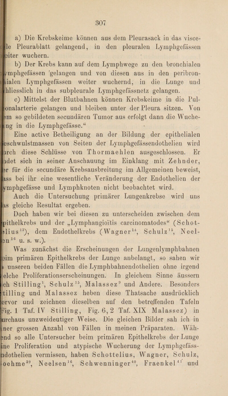 le Pleurablatt gelangend, in den pleuralen Lympbgefässen IEiter wuchern. b) Der Krebs kann auf dem Lymphwege zu den bronchialen i^mphgefässen 'gelangen und von diesen aus in den peribron- jialen Lymphgefässen weiter wuchernd, in die Lunge und ihliesslich in das subpleurale Lymphgefässnetz gelangen. I c) Mittelst der Blutbahnen können Krebskeime in die Pul- bnalarterie gelangen und bleiben unter der Pleura sitzen. Von bn so gebildeten secundären Tumor aus erfolgt dann die Wuche- Jng in die Lymphgefässe.“ Eine active Betheiligung an der Bildung der epithelialen Schwulstmassen von Seiten der Lymphgefässendothelien wird rch diese Schlüsse von Thormaehlen ausgeschlossen. Er idet sich in seiner Anschauung im Einklang mit Zehnder, 5r für die secundäre Krebsausbreitung im Allgemeinen beweist, :i,ss bei ihr eine wesentliche Veränderung der Endothelien der j^mphgefässe und Lymphknoten nicht beobachtet wird. Auch die Untersuchung primärer Lungenkrebse wird uns as gleiche Resultat ergeben. I Doch haben wir bei diesen zu unterscheiden zwischen dem toithelkrebs und der „Lymphangioitis carcinomatodes^^ (Schot- Islius^®), dem Endothelkrebs (Wagner^^, SchulzNeel- ijn^® u. s. w.). Was zunächst die Erscheinungen der Lungenlymphbahnen ihm primären Epithelkrebs der Lunge anbelangt, so sahen wir II unseren beiden Fällen die Lymphbahnendothelien ohne irgend eiche Proliferationserscheinungen. In gleichem Sinne äussern ch Stilling^ Schulz Malassez® und Andere. Besonders tilling und Malassez heben diese Thatsache ausdrücklich l3rvor und zeichnen dieselben auf den betreffenden Tafeln :^ig. 1 Taf. IV Stilling, Fig. 6,2 Taf. XIX Malassez) in urchaus unzweideutiger Weise. Die gleichen Bilder sah ich in !ner grossen Anzahl von Fällen in meinen Präparaten. Wäh- :md so alle Untersucher beim primären Epithelkrebs der Lunge me Proliferation und atypische Wucherung der Lymphgefäss- adothelien vermissen, haben Schottelius, Wagner, Schulz, oehme^^, Neelsen^®, Schwenninger^®, FraenkeU^ und