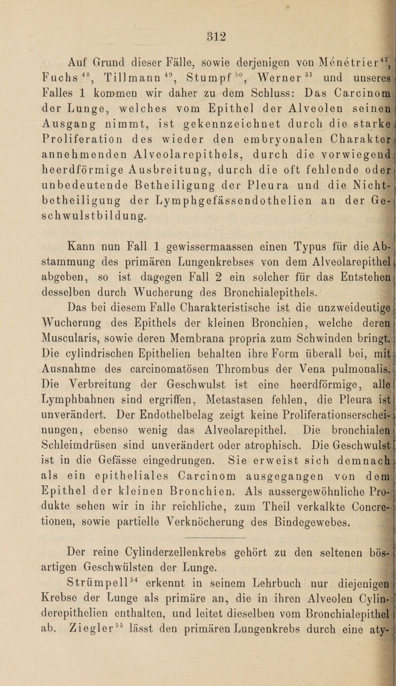 Auf Grand dieser Fälle, sowie derjenigen von Menetrier^^, ■ Fuchs Tillmann Stumpf Werner und unseres Falles 1 kommen wir daher zu dem Schluss: Das Carcinom der Lunge, welches vom Epithel der Alveolen seinen: Ausgang nimmt, ist gekennzeichnet durch die starke ^ Proliferation des wieder den embryonalen Charakter» annehmenden Alveolarepithels, durch die vorwiegend; heerdförmige Ausbreitung, durch die oft fehlende oder* unbedeutende Betheiligung der Pleura und die Nicht—, betheiligung der Lymphgefässendothelien an der Ge¬ schwulstbildung. Kann nun Fall 1 gewissermaassen einen Typus für die Ab-. stammung des primären Lungenkrebses von dem Alveolarepithel i abgeben, so ist dagegen Fall 2 ein solcher für das Entstehen* desselben durch Wucherung des Bronchialepithels. Das bei diesem Falle Charakteristische ist die unzweideutige ' Wucherung des Epithels der kleinen Bronchien, welche deren» Muscularis, sowie deren Membrana propria zum Schwinden bringt.! Die cylindrischen Epithelien behalten ihre Form überall bei, mit*4 Ausnahme des carcinomatösen Thrombus der Vena pulmonalis.| Die Verbreitung der Geschwulst ist eine heerdförmige, alle Lymphbahnen sind ergriffen, Metastasen fehlen, die Pleura ist unverändert. Der Endothelbelag zeigt keine Proliferationserschei-: nungen, ebenso wenig das Alveolarepithel. Die bronchialen Schleimdrüsen sind unverändert oder atrophisch. Die Geschwulst ist in die Gefässe eingedrungen. Sie erweist sich demnach) als ein epitheliales Carcinom ausgegangen von demi Epithel der kleinen Bronchien. Als aussergewöhnliche Pro-^ dukte sehen wir in ihr reichliche, zum Theil verkalkte Concre-» tionen, sowie partielle Verknöcherung des Bindegewebes. 1 ¥ _ { i Der reine Cylinderzellenkrebs gehört zu den seltenen bös- j artigen Geschwülsten der Lunge. ; StrümpelP^ erkennt in seinem Lehrbuch nur diejenigen) Krebse der Lunge als primäre an, die in ihren Alveolen Cylin- derepithelien enthalten, und leitet dieselben vom Bronchialepithel j; ab. Ziegler^^ lässt den primären Lungenkrebs durch eine aty-]; f