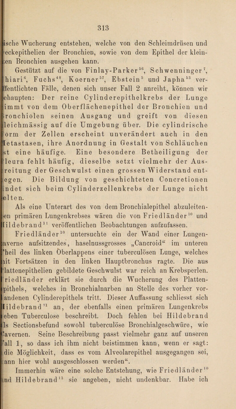 1} IS die Wucherung entstehen, welche von den Schleimdrüsen und eckepithelien der Bronchien, sowie von dem Epithel der klein¬ en Bronchien ausgehen kann. Gestützt auf die von Finlay-Parker S chwenninger jhiari®, Fuchs^^, Koerner^^, Ebstein^ und Japha^^ ver- Tentlichten Falle, denen sich unser Fall 2 anreiht, können wir jehaupten: Der reine Cylinderepithelkrebs der Lunge )immt von dem Oberflächenepithel der Bronchien und ronchiolen seinen Ausgang und greift von diesen jleichmässig auf die Umgebung über. Die cylindrische lor.m der Zellen erscheint unverändert auch in den Ietastasen, ihre Anordnung in Gestalt von Schläuchen d eine häufige. Eine besondere Betheiligung der leura fehlt häufig, dieselbe setzt vielmehr der Aus- Ireitung der Geschwulst einen grossen Widerstand ent¬ legen. Die Bildung von geschichteten Concretionen Indet sich beim Cylinderzellenkrebs der Lunge nicht jelte n. I Als eine Unterart des von dem Bronchialepithel abzuleiten- jen primären Lungenkrebses wären die von Friedländerund [ildebrand^^ veröffentlichen Beobachtungen aufzufassen. i Friedländer^® untersuchte ein der Wand einer Lungen- [ liverne aufsitzendes, haselnussgrosses „Cancroid^^ im unteren theil des linken Öberlappens einer tuberculösen Lunge, welches !iit Fortsätzen in den linken Hauptbronchus ragte. Die aus 'lattenepithelien gebildete Geschwulst war reich an Krebsperlen, 'riedländer erklärt sie durch die Wucherung des Platten- pithels, welches in Bronchialnarben an Stelle des vorher vor- andenen Cylinderepithels tritt. Dieser Auffassung schliesst sich tildebrandan, der ebenfalls einen primären Lungenkrebs eben Tuberculose beschreibt. Doch fehlen bei Hildebrand ds Sectionsbefund sowohl tuberculöse Bronchialgeschwüre, wie 'iavernen. Seine Beschreibung passt vielmehr ganz auf unseren 'all 1, so dass ich ihm nicht beistimmen kann, wenn er sagt: die Möglichkeit, dass es vom Alveolarepithel ausgegangen sei, ann hier wohl ausgeschlossen werden“. Immerhin wäre eine solche Entstehung, wie Friedländer nd Hildebrand'^ sie angeben, nicht undenkbar. Habe ich