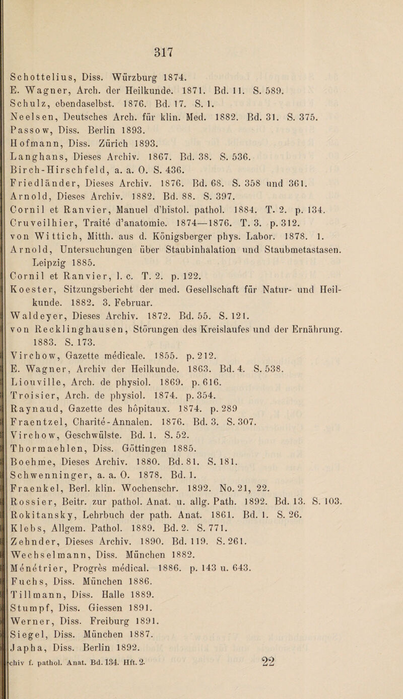 Schottelius, Diss. Würzburg 1874. E. Wagner, Arch. der Heilkunde. 1871. Bd. 11. S. 589. Schulz, ebendaselbst. 1876. Bd. 17. S. 1. Neelsen, Deutsches Arch. für klin. Med. 1882. Bd. 31. S. 375. Passe w, Diss. Berlin 1893. Hofmann, Diss. Zürich 1893. Langhans, Dieses Archiv. 1867. Bd. 38. S. 536. Birch-Hirschfeld, a. a. 0. S. 436. Friedländer, Dieses Archiv. 1876. Bd. 68. S. 358 und 361. Arnold, Dieses Archiv. 1882. Bd. 88. S. 397. Cornil et Ran vier, Manuel d’histol. pathol. 1884. T. 2. p. 134. Cmveilhier, Traite d’anatomie. 1874—1876. T. 3. p. 312. von Wittich, Mitth. aus d. Königsberger pbys. Labor. 1878. 1. Arnold, Untersuchungen über Staubinhalation und Staubmetastasen. Leipzig 1885. Cornil et Ranvier, 1. c. T. 2. p. 122. KOester, Sitzungsbericht der med. Gesellschaft für Natur- und Heil¬ kunde. 1882. 3. Februar. Waldeyer, Dieses Archiv. 1872. Bd. 55. S. 121. von Recklinghausen, Störungen des Kreislaufes und der Ernährung. 1883. S. 173. Virchow, Gazette medicale. 1855. p. 212. E. Wagner, Archiv der Heilkunde. 1863. Bd. 4. S. 538. Liouville, Arch. de physiol. 1869. p. 616. Troisier, Arch. de physiol. 1874. p. 354. Raynaud, Gazette des höpitaux. 1874. p. 289 Fraentzel, Charite-Annalen. 1876. Bd. 3. S. 307. Virchow, Geschwülste. Bd. 1. S. 52. Thormaehlen, Diss. Göttingen 1885. Boehme, Dieses Archiv. 1880. Bd.81. S. 181. Schwenninger, a. a. 0. 1878. Bd. 1. Fraenkel, Berl. klin. Wochenschr. 1892. No. 21, 22. Rossier, Beitr. zur pathol. Anat. u. allg. Path. 1892. Bd. 13. S. 103. Rokitansky, Lehrbuch der path. Anat. 1861. Bd. 1. S. 26. Klebs, Allgem. Pathol. 1889. Bd. 2. S. 771. Zehnder, Dieses Archiv. 1890. Bd. 119. S. 261. Wechselmann, Diss. München 1882. Menetrier, Progres medical. 1886. p. 143 u. 643. Fuchs, Diss. München 1886. Tillmann, Diss. Halle 1889. Stumpf, Diss. Giessen 1891. Werner, Diss. Freiburg 1891. Siegel, Diss. München 1887. Jap ha, Diss. Berlin 1892. chiv f. pathol. Anat. Bd. 134. Hft. 2- 22