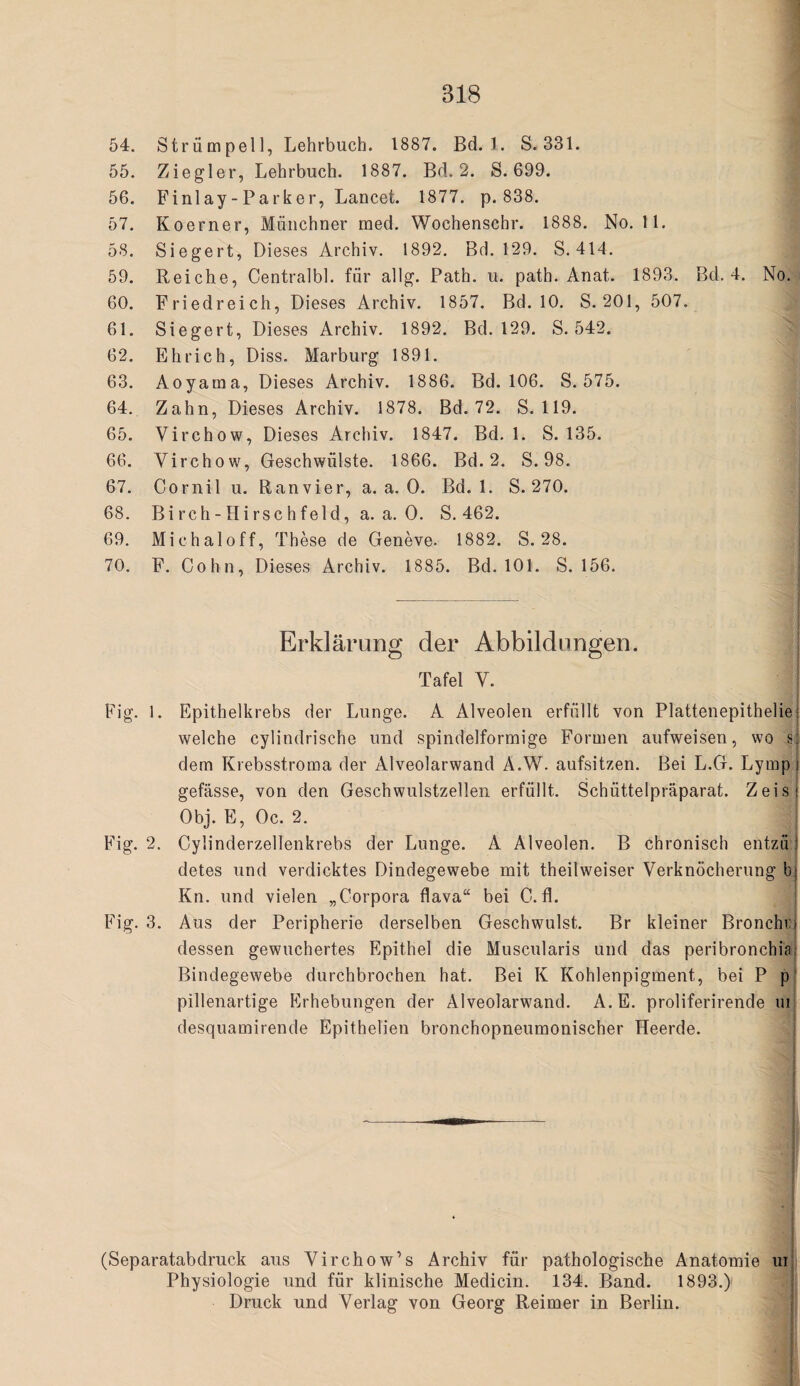 54. Strümpell, Lehrbuch. 1887. Bd. 1. S.331. 55. Ziegler, Lehrbuch. 1887. Bd. 2. S. 699. 56. BMiilay-Parker, Lancet. 1877. p. 838. 57. Koerner, Münchner med. Wochenschr. 1888. No. 11. 58. Siegert, Dieses Archiv. 1892. Bd. 129. S. 414. 59. Reiche, Centralbl. für allg. Path. u. path. Anat. 1893. 60. Friedreich, Dieses Archiv. 1857. Bd. 10. S. 201, 507 61. Siegert, Dieses Archiv. 1892. Bd. 129. S. 542. 62. Ehrich, Diss. Marburg 1891. 63. Aoyama, Dieses Archiv. 1886. Bd. 106. S. 575. 64. Zahn, Dieses Archiv. 1878. Bd. 72. S. 119. 65. Virchow, Dieses Archiv. 1847. Bd. 1. S. 135. 66. Virchow, Geschwülste. 1866. Bd. 2. S. 98. 67. Cornil u. Ranvier, a. a. 0. Bd. 1. S. 270. 68. Bi rch - Hi rsc hfeld, a. a. 0. S. 462. 69. Michaloff, These de Geneve. 1882. S. 28. 70. F. Cohn, Dieses Archiv. 1885. Bd. 101. S. 156. Erklärung der Abbildungen. Tafel V. Fig. 1. Epithelkrebs der Lunge. A Alveolen erfüllt von Plattenepitheliei welche cylindrische und spindelförmige Formen aufweisen, wo s dem Krebsstroma der Alveolarwand A.W. aufsitzen. Bei L.G. Lymp gefässe, von den Geschwulstzellen erfüllt. Schüttelpräparat. Zeisi Obj. E, Oc. 2. thg. 2. Cylinderzellenkrebs der Lunge. A Alveolen. B chronisch entzü! detes und verdicktes Bindegewebe mit theilweiser Verknöcherung bj Kn. und vielen „Corpora flava“ bei C.fl. F'ig. 3. Aus der Peripherie derselben Geschwulst. Br kleiner Bronchrj dessen gewuchertes Epithel die Muscularis und das peribronchiai Bindegewebe durchbrochen hat. Bei K Kohlenpigment, bei P p' pillenartige P]rhebungen der Alveolarwand. A.E. proliferirende ui desquamirende Epithelien bronchopneumonischer Heerde. | i (Separatabdruck aus Virchow’s Archiv für pathologische Anatomie ui Physiologie und für klinische Medicin. 134. Band. 1893.) Druck und Verlag von Georg Reimer in Berlin. Bd, 4. No;