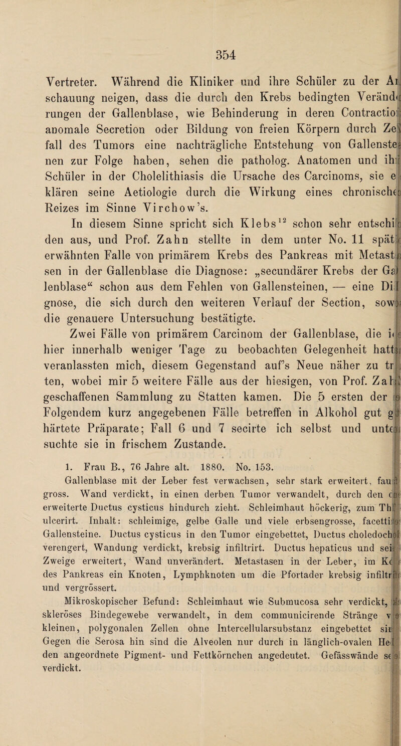 Vertreter. Wahrend die Kliniker and ihre Schuler zu der Ai schauung neigen, dass die durcli den Krebs bedingten Yerand* rungen der Gallenblase, wie Behinderung in deren Contraction anomale Secretion oder Bildung von freien Korpern durch Ze fall des Tumors eine nachtragliche Entstehung von Gallenste nen zur Folge haben, sehen die patholog. Anatomen und ihi Schuler in der Cholelithiasis die Ursache des Carcinoms, sie e klaren seine Aetiologie durch die Wirkung eines chronischcb Reizes im Sinne Virchow’s. In diesem Sinne spricht sich Klebs12 schon sehr entschi den aus, und Prof. Zahn stellte in dem unter No. 11 spat erwahnten Falle von primarem Krebs des Pankreas mit Metast sen in der Gallenblase die Diagnose: „secundarer Krebs der Gs) lenblase“ schon aus dem Fehlen von Gallensteinen, — eine Did gnose, die sich durch den weiteren Verlauf der Section, sow die genauere Untersuchung bestatigte. Zwei Falle von primarem Carcinom der Gallenblase, die i< hier innerhalb weniger Tage zu beobachten Gelegenheit hatt veranlassten mich, diesem Gegenstand auf’s Neue naher zu tr ten, wobei mir 5 weitere Falle aus der hiesigen, von Prof. Zat geschaffenen Sammlung zu Statten kamen. Die 5 ersten der Folgendem kurz angegebenen Falle betreffen in Alkohol gut gfc hartete Praparate; Fall 6 und 7 secirte ich selbst und unte j suchte sie in frischem Zustande. 1. Frau B., 76 Jahre alt. 1880. No. 153. Gallenblase mit der Leber test verwachsen, sehr stark erweitert, fau gross. Wand verdickt, in einen derben Tumor verwandelt, durch den ci erweiterte Ductus cystieus hindurch zieht. Schleimhaut hockerig, zum Th ulcerirt. Inhalt: sehleimige, gelbe Galle und viele erbsengrosse, facettiro Gallensteine. Ductus cystieus in den Tumor eingebettet, Ductus choledocbos verengert, Wandung verdickt, krebsig infiltrirt. Ductus hepaticus und sei: Zweige erweitert, Wand unverandert. Metastasen in der Leber, im Kd r des Pankreas ein Knoten, Lymphknoten urn die Pfortader krebsig infiltr'rh und vergrossert. Mikroskopischer Befund: Schleimhaut wie Submucosa sehr verdickt, & skleroses Bindegewebe verwandelt, in dem communicirende Strange v e kleinen, polygonalen Zellen obne Intercellularsubstanz eingebettet sir Gegen die Serosa hin sind die Alveolen nur durch in langlich-ovalen He! den angeordnete Pigment- und Fettkornchen angedeutet. Gefasswande sr 9! verdickt.