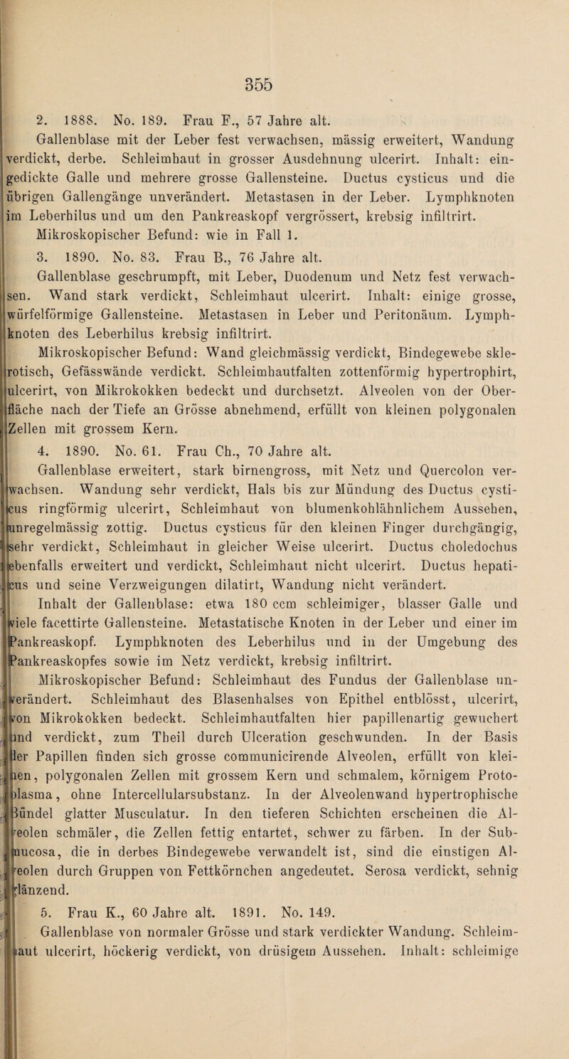 2. 1888. No. 189. Frau F., 57 Jahre alt. Gallenblase mit der Leber fest verwachsen, massig erweitert, Wandung verdickt, derbe. Schleimhaut in grosser Ausdehnung ulcerirt. Tnhalt: ein- gedickte Galle und mehrere grosse Gallensteine. Ductus cysticus und die iibrigen Gallengange unverandert. Metastasen in der Leber. Lymphknoten ira Leberhilus und um den Pankreaskopf vergrossert, krebsig infiltrirt. Mikroskopischer Befund: wie in Fall 1. 3. 1890. No. 83. Frau B., 76 Jahre alt. Gallenblase geschrumpft, mit Leber, Duodenum und Netz fest verwach¬ sen. Wand stark verdickt, Schleimhaut ulcerirt. Inhalt: einige grosse, Anirfelformige Gallensteine. Metastasen in Leber und Peritonaum. Lymph¬ knoten des Leberhilus krebsig infiltrirt. Mikroskopischer Befund: Wand gleicbmassig verdickt, Bindegewebe skle- jrotisch, Gefasswande verdickt. Schleimhautfalten zottenformig hypertrophirt, ulcerirt, von Mikrokokken bedeckt und durchsetzt. Alveolen von der Ober- iflache nach der Tiefe an Grosse abnehmend, erfullt von kleinen polygonalen llZellen mit grossem Kern. 4. 1890. No. 61. Frau Ch., 70 Jahre alt. Gallenblase erweitert, stark birnengross, mit Netz und Quercolon ver- Jwachsen. Wandung sehr verdickt, Hals bis zur Mundung des Ductus cysti- jcus ringformig ulcerirt, Schleimhaut von blumenkohlahnlichem Aussehen, Iiunregelmassig zottig. Ductus cysticus fur den kleinen Finger durchgangig, Isehr verdickt, Schleimhaut in gleicher Weise ulcerirt. Ductus choledochus jebenfalls erweitert und verdickt, Schleimhaut nicht ulcerirt. Ductus hepati- jcus und seine Verzweigungen dilatirt, Wandung nicht verandert. Inhalt der Gallenblase: etwa 180 ccm scbleimiger, blasser Galle und faiele facettirte Gallensteine. Metastatische Knoten in der Leber und einer im jjPankreaskopf. Lymphknoten des Leberhilus und in der Umgebung des iPankreaskopfes sowie im Netz verdickt, krebsig infiltrirt. Mikroskopischer Befund: Schleimhaut des Fundus der Gallenblase un- tferandert. Schleimhaut des Blasenhalses von Epithel entblosst, ulcerirt, ton Mikrokokken bedeckt. Schleimhautfalten hier papillenartig gewuchert nd verdickt, zum Theil durch Ulceration geschwunden. In der Basis 1 ■Her Papillen finden sich grosse communicirende Alveolen, erfullt von klei- lijien, polygonalen Zellen mit grossem Kern und schmalem, kornigem Proto- Jnlasma, ohne Intercellularsubstanz. In der Alveolenwand hypertrophische fi Biindel glatter Musculatur. In den tieferen Schichten erscheinen die Al- ^eolen schmaler, die Zellen fettig entartet, schwer zu farben. In der Sub- ijjuucosa, die in derbes Bindegewebe verwandelt ist, sind die einstigen Al- Seolen durch Gruppen von Fettkornchen angedeutet. Serosa verdickt, sehnig lanzend. 5. Frau K., 60 Jahre alt. 1891. No. 149. Gallenblase von normaler Grosse und stark verdickter Wandung. Schleim- aut ulcerirt, hockerig verdickt, von driisigem Aussehen. Inhalt: schleimige