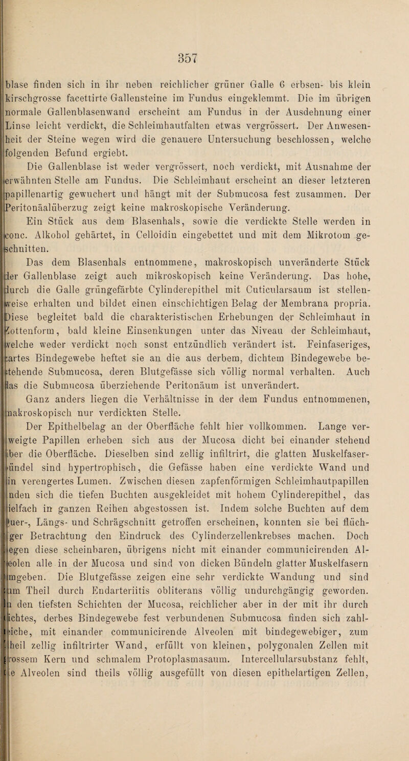 blase finden sieh in ihr neben reichlicher gruner Galle 6 erbsen- bis klein kirschgrosse facettirte Gallensteine im Fundus eingeklemmt. Die im iibrigen normale Gallenblasenwand erscheint am Fundus in der Ausdehnung einer Linse leicht verdickt, die Schleimhautfalten etwas vergrossert. Der Anwesen- J heit der Steine wegen wird die genauere Untersuchung beschlossen, welche folgenden Befund ergiebt. Die Gallenblase ist weder vergrossert, noch verdickt, mit Ausnahme der Ijerwahnten Stelle am Fundus. Die Schleimhaut erscheint an dieser letzteren Mpapillenartig gewuchert und hangt mit der Submucosa fest zusammen. Der IjPeritonaaluberzug zeigt keine makroskopische Yeranderung. Ein Stuck aus dem Blasenhals, sowie die verdickte Stelle werden in ILonc. Alkohol gehartet, in Celloidin eingebettet und mit dem Mikrotom ge- Ifechnitten. Das dem Blasenhals entnommene, makroskopisch unveriinderte Stiick [her Gallenblase zeigt auch mikroskopisch keine Yeranderung. Das hohe, nurch die Galle griingefarbte Cylinderepithel mit Cuticularsaum ist stellen- fcveise erhalten und bildet einen einschichtigen Belag der Membrana propria, piese begleitet bald die charakteristischen Erhebungen der Schleimhaut in Eottenform, bald kleine Einsenkungen unter das Niveau der Schleimhaut, tvelche weder verdickt noch sonst entziindlich verandert ist. Feinfaseriges, cartes Bindegewebe heftet sie an die aus derbem, dichtem Bindegewebe be- ftehende Submucosa, deren Blutgefasse sich vollig normal verhalten. Auch I lias die Submucosa iiberziehende Peritonaum ist unverandert. Ganz anders liegen die Verhaltnisse in der dem Fundus entnommenen, jimakroskopisch nur verdickten Stelle. Der Epithelbelag an der Oberflache fehlt hier vollkommen. Lange ver- jweigte Papillen erheben sich aus der Mucosa dicht bei einander stehend liber die Oberflache. Dieselben sind zellig infiltrirt, die glatten Muskelfaser- Jliindel sind hypertrophisch, die Gefasse haben eine verdickte Wand und llin verengertes Lumen. Zwischen diesen zapfenformigen Schleimhautpapillen linden sich die tiefen Buchten ausgekleidet mit hohem Cylinderepithel, das llielfach in ganzen Reihen abgestossen ist. Indem solche Buchten auf dem puer-, Langs- und Schragschnitt getrotfen erscheinen, konnten sie bei fliich- jjiger Betrachtung den Eindruck des Cylinderzellenkrebses machen. Doch liegen diese scheinbaren, iibrigens nicht mit einander communicirenden Al- lleolen alle in der Mucosa und sind von dicken Biindeln glatter Muskelfasern mmgeben. Die Blutgefasse zeigen eine sehr verdickte Wandung und sind ||im Theil durch Endarteriitis obliterans vollig undurchgangig geworden. Ill den tiefsten Schichten der Mucosa, reichlicher aber in der mit ihr durch c ichtes, derbes Bindegewebe fest verbundenen Submucosa finden sich zahl- t'iche, mit einander communicirende Alveolen mit bindegewebiger, zum llheil zellig infiltrirter Wand, erfu 111 von kleinen, polygonalen Zellen mit g.’ossem Kern und schmalem Protoplasmasaum. Intercellularsubstanz fehlt, tie Alveolen sind theils vollig ausgefullt von diesen epithelartigen Zellen,