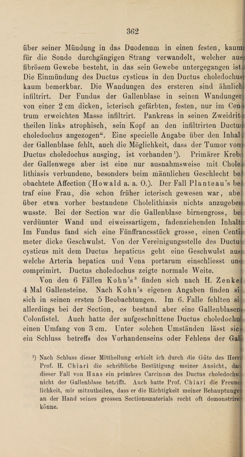 liber seiner Mfindung in das Duodenum in einen festen, kaumj fur die Sonde durchgangigen Strang verwandelt, weleher ausi fibrosem Gewebe besteht, in das sein Gewebe untergegangen isti Die Einmiindung des Ductus cysticus in den Ductus choledochusr kaum bemerkbar. Die Wandungen des ersteren sind ahnlicM infiltrirt. Der Fundus der Gallenblase in seinen Wandungen von einer 2 cm dicken, icterisch gefarbten, festen, nur im Cenj trum erweichten Masse infiltrirt. Pankreas in seinen Zweidrit-f theilen links atrophisch, sein Kopf an den infiltrirten Ductud choledochus angezogen“. Eine specielle Angabe fiber den Inhal der Gallenblase fehlt, auch die Moglichkeit, dass der Tumor vorr Ductus choledochus ausging, ist vorhandenJ). Primarer Kreb; der Gallenwege aber ist eine nur ausnahmsweise mit Chole lithiasis verbundene, besonders beim mannlichen Geschlecht be obachtete Affection (Howaid a. a. 0.). Der Fall Planteau’s be traf eine Frau, die schon frfiher icterisch gewesen war, abe fiber etwa vorher bestandene Cholelithiasis nichts anzugebei wusste. Bei der Section war die Gallenblase birnengross, be verdfinnter Wand und eiweissartigem, fadenziehenden Inhalt Im Fundus fand sich eine Ffinffrancsstfick grosse, einen Centi meter dicke Geschwulst. Von der Vereinigungsstelle des Ductu cysticus mit dem Ductus hepaticus geht eine Geschwulst aus welche Arteria hepatica und Vena portarum einschliesst unc. comprimirt. Ductus choledochus zeigte normale Weite. Von den 6 Fallen Kohn’s3 finden sich nach H. Zenke 4 Mai Gallensteine. Nach Kohn’s eigenen Angaben finden si sich in seinen ersten 5 Beobachtungen. Im 6. Falle fehlten si k allerdings bei der Section, es bestand aber eine GallenblaseDlL Colonfistel. Auch hatte der aufgeschnittene Ductus choledochui einen Umfang von 3 cm. Unter solchen Umstanden lasst sic?: ein Schluss betreffs des Vorhandenseins oder Fehlens der Galt G Nach Schluss dieser Mittheilung erhielt ich durch die Giite des Her Prof. H. Chiari die schriftliche Bestatigung meiner Ansicht, da dieser Fall von Haas ein primares Carcinom des Ductus choledochu nicht der Gallenblase betrifft. Auch hatte Prof. Chiari die Freunt lichkeit, mir mitzutheilen, dass er die Richtigkeit meiner Behauptunge an der Hand seines grossen Sectionsmaterials recht oft demonstrire konne.