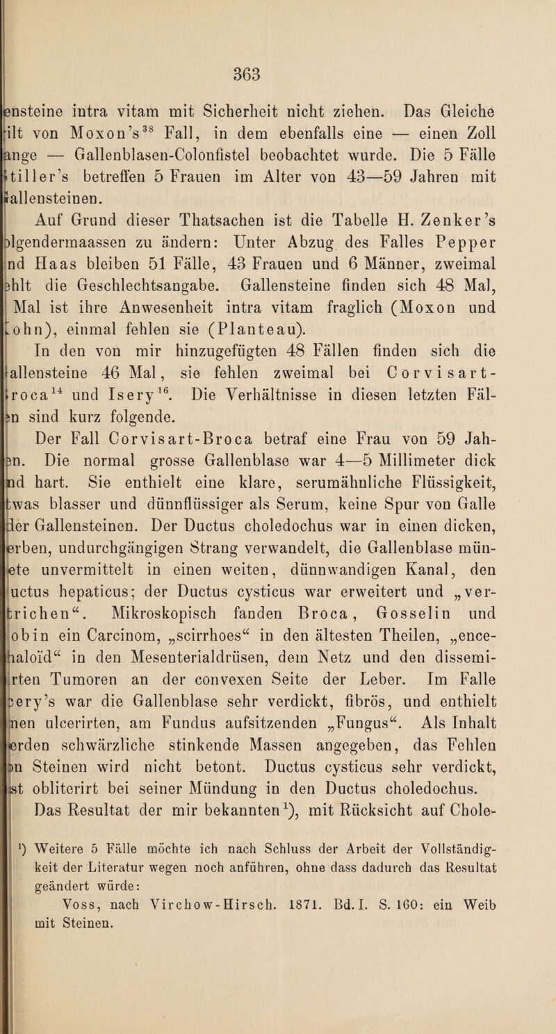 ensteine intra vitam mit Sicherheit nicht ziehen. Das Gleiche rilt von Moxon’s38 Fall, in dem ebenfalls eine — einen Zoll ange — Gallenblasen-Colonfistel beobachtet wurde. Die 5 Falle Hiller’s betrelfen 5 Frauen im Alter von 43—59 Jahren mit irallensteinen. Auf Grand dieser Thatsachen ist die Tabelle H. Zenker’s olgendermaassen zu a.ndern: Unter Abzug des Falles Pepper nd Haas bleiben 51 Falle, 43 Frauen und 6 Manner, zweimal 3hlt die Geschlechtsangabe. Gallensteine finden sich 48 Mai, Mai ist ihre Anwesenheit intra vitam fraglich (Moxon und lohn), einmal fehlen sie (Planteau). In den von mir hinzugefiigten 48 Fallen finden sich die allensteine 46 Mai, sie fehlen zweimal bei Corvisart- roca14 und Isery16. Die Verhaltnisse in diesen letzten Fal- n sind kurz folgende. Der Fall Corvisart-Broca betraf eine Frau von 59 Jah- m. Die normal grosse Gallenblase war 4—5 Millimeter dick nd hart. Sie enthielt eine klare, serumahnliche Fliissigkeit, ;was blasser und dunnfliissiger als Serum, keine Spur von Galle der Gallensteinen. Der Ductus choledochus war in einen dicken, erben, undurchgangigen Strang verwandelt, die Gallenblase infin¬ ite unvermittelt in einen weiten, dtinnwandigen Kanal, den uctus hepaticus; der Ductus cysticus war erweitert und „ver- fcrichen“. Mikroskopisch fanden Broca, Gosselin und obin ein Carcinom, „scirrhoes“ in den altesten Theilen, „ence- iloi‘d“ in den Mesenterialdriisen, dem Netz und den dissemi- rten Tumoren an der convexen Seite der Leber. Im Falle ery’s war die Gallenblase sehr verdickt, fibros, und enthielt nen ulcerirten, am Fundus aufsitzenden „Fungus“. Als Inhalt <erden schwarzliche stinkende Massen angegeben, das Fehlen m Steinen wird nicht betont. Ductus cysticus sehr verdickt, ist obliterirt bei seiner Miindung in den Ductus choledochus. Das Resultat der mir bekannten1), mit Rucksicht auf Chole- !) Weitere 5 Falle mochte ich nach Schluss der Arbeit der Vollstandig- keit der Lit.eratur wegen noch anfuhren, ohne dass dadurch das Resultat geandert wiirde: Voss, nach Virchow-Hirsch. 1871. Bd. I. S. 160: ein Weib mit Steinen.