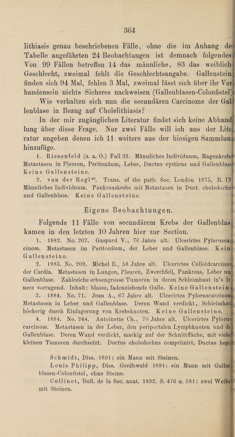 lithiasis genau beschriebenen Falle, ohne die im Anhang de Tabelle angefiihrten 24 Beobachtungen ist demnach folgendesl Yon 99 Fallen betreffen 14 das mannliche, 83 das weiblich i Geschlecht, zweimal fehlt die Geschlechtsangabe. Galleustein; finden sich 94 Mai, fehlen 3 Mai, zweimal lasst sich liber ihr Vor handensein nichts Sicheres nachweisen (Gallenblasen-ColonfisteF Wie verhalten sich nun die secuudaren Carcinome der Gal lenblase in Bezug auf Cholelithiasis? In der mir zuganglichen Literatur findet sich keine Abhand lung liber diese Frage. Nur zwei Falle will ich aus der Lite ratur angeben denen ich 11 weitere aus der hiesigen Sammlun hinzufuge. 1. Riesenfeld (a. a. 0.) Fall 32. Mannliches Individuum, Magenkreb,1 Metastasen in Pleuren, Peritonaum, Leber, Ductns cysticus und Gallenblasi Keine Gallensteine. 2. van der Regl40. Trans, of the path. Soc. London 1875, R. 13 Mannliches Individuum. Pankreaskrebs mit Metastasen in Duct, choledochu und Gallenblase. Keine Gallensteine. if Eigene Beobachtungen. Folgende 11 Falle von secundarem Krebs der Gallenblas kamen in den letzten 10 Jahren hier zur Section. ic 1. 1882. No. 207. Gaspard V., 76 Jahre alt. Ulcerirtes Pyloruscais cinom. Metastasen im Peritonaum, der Leber und Gallenblase. Kein Gallensteine. 2. 1883. No. 209. Michel B., 58 Jahre alt. Ulcerirtes Colloidcarcinoi der Cardia. Metastasen in Lungen, Pleuren, Zwerchfell, Pankreas, Leber un Gallenblase. Zahlreiche erbsengrosse Tumoren in deren Schleimhaut in’s Ir - nere vorragend blasse, fadenziehende Galle. Keine Gallenstein i Inhalt 3. 1884. No. 71. Jean A., 67 Jahre alt. Ulcerirtes Pyloruscareinon Metastasen in Leber und Gallenblase. Deren Wand verdickt, Schleimhail. hockerig durch Einlagerung von Krebsknoten. Keine Gallensteine. 4. 1884. No. 244. Antoinette Oh., 70 Jahre alt. Ulcerirtes PyloruJ carcinom. Metastasen in der Leber, den periportalen Lymphknoten und dn Gallenblase. Deren Wand verdickt, markig auf der Scknittflache, mit viele i kleinen Tumoren durchsetzt. Ductus choledochus comprimirt, Ductus hepcr»i , Schmidt, Diss. 1891: ein Mann mit Steinen. Louis Philipp, Diss. Greifswald 1891: ein Mann mit Gallerh blasen-Golonlistel, ohne Steine. Oollinet, Bull, de la Soc. anat. 1892, S. 476 u. 581: zwei Weibo mit Steinen. a