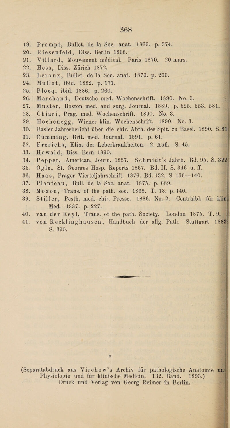 19. Prompt, Bullet, de la Soc. anat. 1866. p. 374. 20. Riesenfeld, Diss. Berlin 1868. 21. Villard, Mouvement medical. Paris 1870. 20 mars. 22. Hess, Diss. Zurich 1872. 23. Leroux, Bullet, de la Soc. anat. 1879. p. 206. 24. Mullot, ibid. 1882. p. 171. 25. Plocq, ibid. 1886. p. 260. 26. Marchand, Deutsche med. Wochenschrift. 1890. No. 3. 27. Muster, Boston med. and surg. Journal. 1889. p. 525. 553. 581. 28. Chiari, Prag. med. Wochenschrift. 1890. No. 3. 29. Hochenegg, Wiener klin. Wochenschrift. 1890. No. 3. 30. Basler Jahresbericht fiber die chir. Abth. des Spit, zu Basel. 1890. S.81 31. Cumming, Brit. med. Journal. 1891. p. 61. 32. Frerichs, Klin, der Leberkrankheiten. 2. Aufl. S. 45. 33. Howald, Diss. Bern 1890. 34. Pepper, American. Journ. 1857. Schmidt’s Jahrb. Bd. 95. S. 322f 35. Ogle, St. Georges Hosp. Reports 1867. Bd. II. S. 346 u. ff. 36. Haas, Prager Vierteljahrschrift. 1876. Bd. 132. S. 136—140. 37. Planteau, Bull, de la Soc. anat. 1875. p. 689. 38. Moxon, Trans, of the path. soc. 1868. T. 18. p. 140. 39. Stiller, Pesth. med. chir. Presse. 1886. No. 2. Centralbl. fiir klin; Med. 1887. p. 227. 40. van der Reyl, Trans, of the path. Society. London 1875. T. 9. 1 41. von Recklinghausen, Handbuch der allg. Path. Stuttgart 1882:: S. 390. 12 (Separatabdruck aus Virchow’s Archiv fur pathologische Anatomie un Physiologie und fiir klinische Medicin. 132. Band. 1893.) Druck und Verlag von Georg Reimer in Berlin.