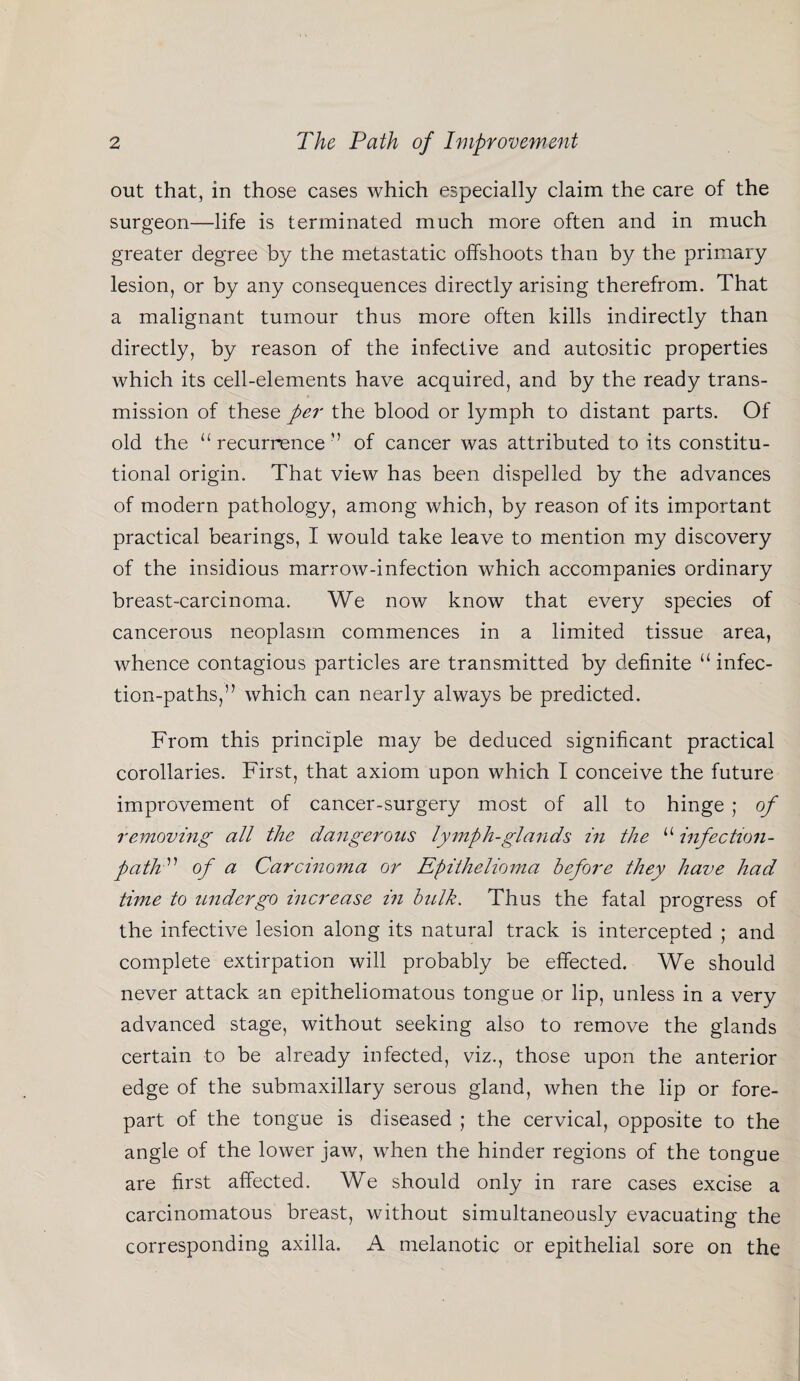 out that, in those cases which especially claim the care of the surgeon—life is terminated much more often and in much greater degree by the metastatic offshoots than by the primary lesion, or by any consequences directly arising therefrom. That a malignant tumour thus more often kills indirectly than directly, by reason of the infective and autositic properties which its cell-elements have acquired, and by the ready trans¬ mission of these per the blood or lymph to distant parts. Of old the “ recurrence ” of cancer was attributed to its constitu¬ tional origin. That view has been dispelled by the advances of modern pathology, among which, by reason of its important practical bearings, I would take leave to mention my discovery of the insidious marrow-infection which accompanies ordinary breast-carcinoma. We now know that every species of cancerous neoplasm commences in a limited tissue area, whence contagious particles are transmitted by definite u infec¬ tion-paths,” which can nearly always be predicted. From this principle may be deduced significant practical corollaries. First, that axiom upon which I conceive the future improvement of cancer-surgery most of all to hinge ; of removing all the dangerous lymph-glands in the u infection- path” of a Carcinoma or Epithelioma before they have had time to undergo increase in bulk. Thus the fatal progress of the infective lesion along its natural track is intercepted ; and complete extirpation will probably be effected. We should never attack an epitheliomatous tongue or lip, unless in a very advanced stage, without seeking also to remove the glands certain to be already infected, viz., those upon the anterior edge of the submaxillary serous gland, when the lip or fore¬ part of the tongue is diseased ; the cervical, opposite to the angle of the lower jaw, when the hinder regions of the tongue are first affected. We should only in rare cases excise a carcinomatous breast, without simultaneously evacuating the corresponding axilla. A melanotic or epithelial sore on the