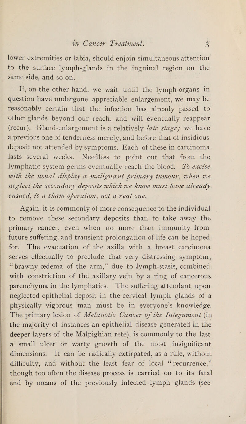 lower extremities or labia, should enjoin simultaneous attention to the surface lymph-glands in the inguinal region on the same side, and so on. If, on the other hand, we wait until the lymph-organs in question have undergone appreciable enlargement, we may be reasonably certain that the infection has already passed to other glands beyond our reach, and will eventually reappear (recur). Gland-enlargement is a relatively late stage; we have a previous one of tenderness merely, and before that of insidious deposit not attended by symptoms. Each of these in carcinoma lasts several weeks. Needless to point out that from the lymphatic system germs eventually reach the blood. To excise with the usual display a malignant primary tumour, when we neglect the secondary deposits which we know must have already ensued, is a sham operation, not a real one. Again, it is commonly of more consequence to the individual to remove these secondary deposits than to take away the primary cancer, even when no more than immunity from future suffering, and transient prolongation of life can be hoped for. The evacuation of the axilla with a breast carcinoma serves effectually to preclude that very distressing symptom, u brawny cedema of the arm,” due to lymph-stasis, combined with constriction of the axillary vein by a ring of cancerous parenchyma in the lymphatics. The suffering attendant upon neglected epithelial deposit in the cervical lymph glands of a physically vigorous man must be in everyone’s knowledge. The primary lesion of Melanotic Cancer of the Integument (in the majority of instances an epithelial disease generated in the deeper layers of the Malpighian rete), is commonly to the last a small ulcer or warty growth of the most insignificant dimensions. It can be radically extirpated, as a rule, without difficulty, and without the least fear of local “ recurrence,” though too often the disease process is carried on to its fatal end by means of the previously infected lymph glands (see