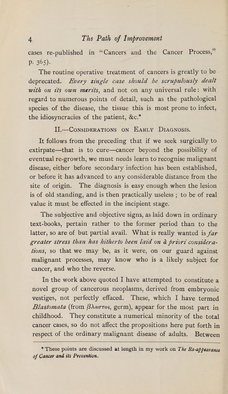 cases re-published in “Cancers and the Cancer Process/* P- 365)- The routine operative treatment of cancers is greatly to be deprecated. Every single case should be scrupulously dealt with on its own merits, and not on any universal rule: with regard to numerous points of detail, such as the pathological species of the disease, the tissue this is most prone to infect, the idiosyncracies of the patient, &c.* II.—Considerations on Early Diagnosis. It follows from the preceding that if we seek surgically to extirpate—that is to cure—cancer beyond the possibility of eventual re-growth, we must needs learn to recognise malignant disease, either before secondary infection has been established, or before it has advanced to any considerable distance from the site of origin. The diagnosis is easy enough when the lesion is of old standing, and is then practically useless ; to be of real value it must be effected in the incipient stage. The subjective and objective signs, as laid down in ordinary text-books, pertain rather to the former period than to the latter, so are of but partial avail. What is really wanted is far greater stress than has hitherto been laid on a priori considera- tions) so that we may be, as it were, on our guard against malignant processes, may know who is a likely subject for cancer, and who the reverse. In the work above quoted I have attempted to constitute a novel group of cancerous neoplasms, derived from embryonic vestiges, not perfectly effaced. These, which I have termed Blastomata (from /^Aacrros, germ), appear for the most part in childhood. They constitute a numerical minority of the total cancer cases, so do not affect the propositions here put forth in respect of the ordinary malignant disease of adults. Between * These points are discussed at length in my work on The Re-appearance 0/ Cancer and its Prevention.