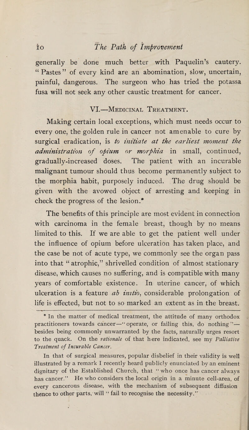 generally be done much better with Paquelin’s cautery. “Pastes” of every kind are an abomination, slow, uncertain, painful, dangerous. The surgeon who has tried the potassa fusa will not seek any other caustic treatment for cancer. VI.—Medicinal Treatment. Making certain local exceptions, which must needs occur to every one, the golden rule in cancer not amenable to cure by surgical eradication, is to initiate at the earliest moment the administration of opium or morphia in small, continued, gradually-increased doses. The patient with an incurable malignant tumour should thus become permanently subject to the morphia habit, purposely induced. The drug should be given with the avowed object of arresting and keeping in check the progress of the lesion.* The benefits of this principle are most evident in connection with carcinoma in the female breast, though by no means limited to this. If we are able to get the patient well under the influence of opium before ulceration has taken place, and the case be not of acute type, we commonly see the organ pass into that “atrophic,” shrivelled condition of almost stationary disease, which causes no suffering, and is compatible with many years of comfortable existence. In uterine cancer, of which ulceration is a feature ab imtio) considerable prolongation of life is effected, but not to so marked an extent as in the breast. * In the matter of medical treatment, the attitude of many orthodox practitioners towards cancer—“operate, or failing this, do nothing”— besides being commonly unwarranted by the facts, naturally urges resort to the quack. On the rationale of that here indicated, see my Palliative Treatment of Incurable Cancer. In that of surgical measures, popular disbelief in their validity is well illustrated by a remark I recently heard publicly enunciated by an eminent dignitary of the Established Church, that “ who once has cancer always has cancer.” He who considers the local origin in a minute cell-area, of every cancerous disease, with the mechanism of subsequent diffusion thence to other parts, will “ fail to recognise the necessity.”