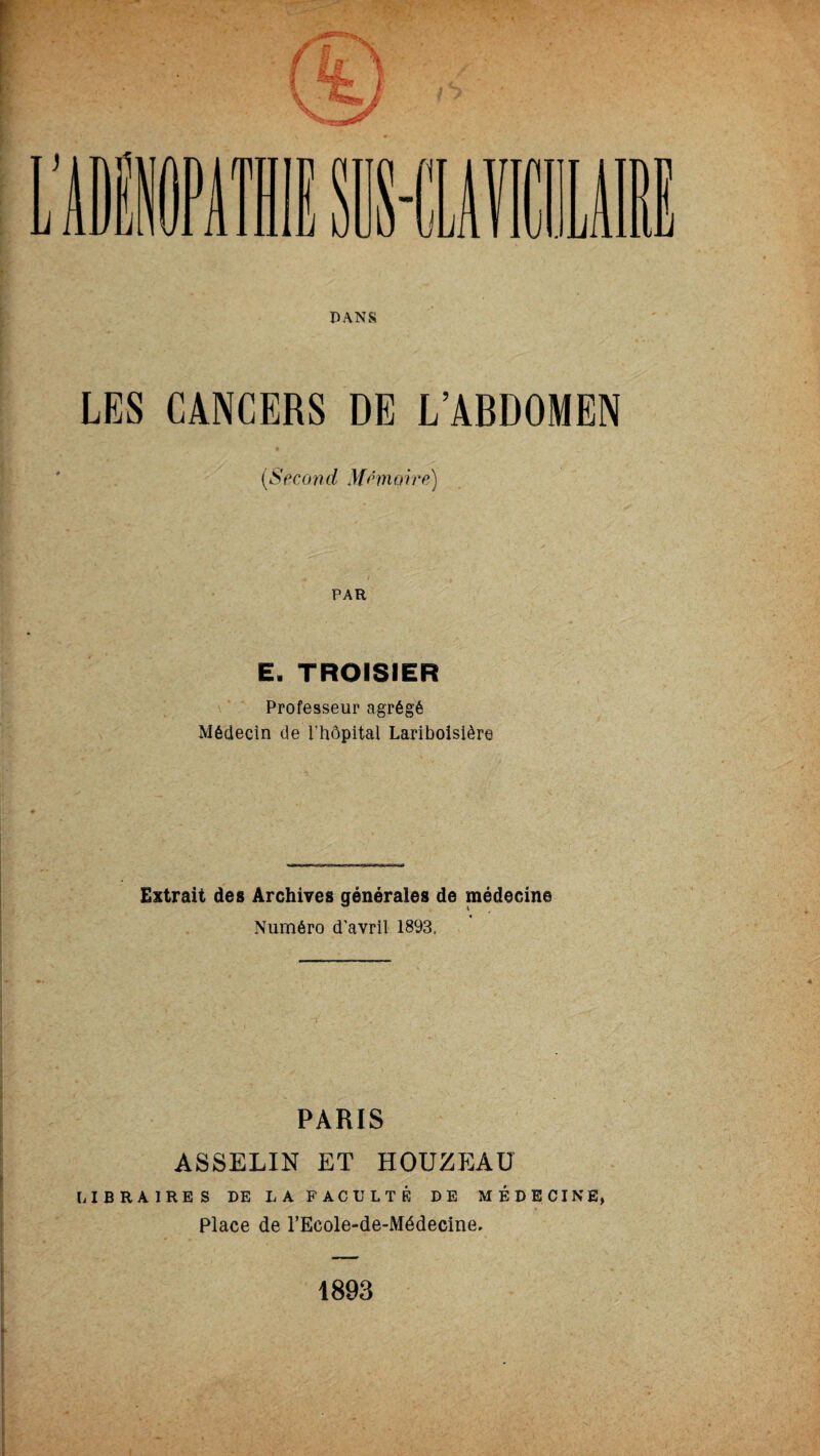 LES CANCERS DE L’ABDOMEN (Secon d Mnnoire) PAR E. TROISIER Professeur agrégé Médecin de l'hôpital Lariboisière Extrait des Archives générales de médecine Numéro d'avril 1893, PARIS ASSELIN ET HOUZEAU LIBRAIRES DE LA FACULTÉ DE MÉDECINE, Place de l’Eeole-de-Médecine, 1893