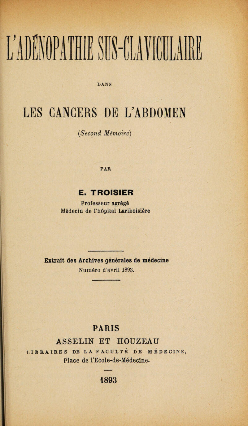 LES CANCERS DE L’ABDOMEN (Second Mémoire) PAR E. TROISIER Professeur agrégé Médecin de l’hôpital Lariboisière Extrait des Archives générales de médecine Numéro d’avril 1893. PARIS ASSELIN ET HOUZEAU LIBRAIRES DE LA FACULTÉ DE MÉDECINE, Place de l’Ecole-de-Médecine. 1893