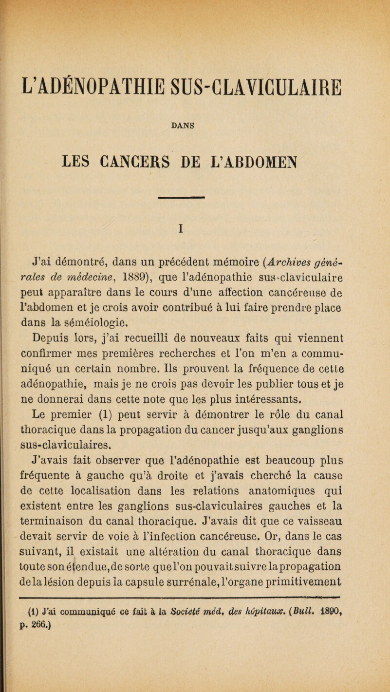 L’ADÉNOPATHIE SUS-CLAVICULAIRE DANS LES CANCERS DE L’ABDOMEN i J’ai démontré, dans un précédent mémoire (.Archives géné¬ rales de médecine, 1889), que l’adénopathie sus-claviculaire peut apparaître dans le cours d’une affection cancéreuse de l’abdomen et je crois avoir contribué à lui faire prendre place dans la séméiologie. Depuis lors, j’ai recueilli de nouveaux faits qui viennent confirmer mes premières recherches et l’on m’en a commu¬ niqué un certain nombre. Ils prouvent la fréquence de cette adénopathie, mais je ne crois pas devoir les publier tous et je ne donnerai dans cette note que les plus intéressants. Le premier (1) peut servir à démontrer le rôle du canal thoracique dans la propagation du cancer jusqu’aux ganglions sus-claviculaires» J’avais fait observer que l’adénopathie est beaucoup plus fréquente à gauche qu’à droite et j’avais cherché la cause de cette localisation dans les relations anatomiques qui existent entre les ganglions sus-claviculaires gauches et la terminaison du canal thoracique. J’avais dit que ce vaisseau devait servir de voie à l’infection cancéreuse. Or, dans le cas suivant, il existait une altération du canal thoracique dans toute son étendue, de sorte que l’on pouvait suivre la propagation delà lésion depuis la capsule surrénale, l’organe primitivement (1) «Tai communiqué ce fait à la Société méd, des hôpitaux, {Bull. 1890, p, 266.)