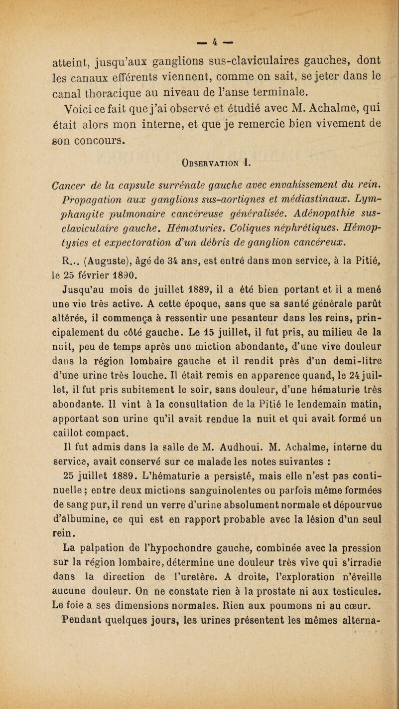 atteint, jusqu’aux ganglions sus-claviculaires gauches, dont les canaux efférents viennent, comme on sait, se jeter dans le canal thoracique au niveau de l’anse terminale. Voici ce fait que j’ai observé et étudié avec M. Achalme, qui était alors mon interne, et que je remercie bien vivement de son concours. Observation I. Cancer de la capsule surrénale gauche avec envahissement du rein. Propagation aux ganglions sus-aortiqnes et médiastinaux. Lym¬ phangite pulmonaire cancéreuse généralisée. Adénopathie sus- claviculaire gauche. Hématuries. Coliques néphrétiques. Hémop¬ tysies et expectoration d’un débris de ganglion cancéreux. R... (Auguste), âgé de 34 ans, est entré dans mon service, à la Pitié, le 25 février 1890. Jusqu’au mois de juillet 1889, il a été bien portant et il a mené une vie très active. A cette époque, sans que sa santé générale parût altérée, il commença à ressentir une pesanteur dans les reins, prin¬ cipalement du côté gauche. Le 15 juillet, il fut pris, au milieu de la nuit, peu de temps après une miction abondante, d’une vive douleur dans la région lombaire gauche et il rendit près d’un demi-litre d’une urine très louche. Il était remis en apparence quand, le 24 juil¬ let, il fut pris subitement le soir, sans douleur, d’une hématurie très abondante. Il vint à la consultation de la Pitié le lendemain matin, apportant son urine qu’il avait rendue la nuit et qui avait formé un caillot compact. Il fut admis dans la salle de M. Audhoui. M. Achalme, interne du service, avait conservé sur ce malade les notes suivantes : 25 juillet 1889. L’hématurie a persisté, mais elle n’est pas conti¬ nuelle ; entre deux mictions sanguinolentes ou parfois même formées de sang pur, il rend un verre d’urine absolument normale et dépourvue d’albumine, ce qui est en rapport probable avec la lésion d’un seul rein. La palpation de l’hypochondre gauche, combinée avec la pression sur la région lombaire, détermine une douleur très vive qui s’irradie dans la direction de l’uretère. À droite, l’exploration n’éveille aucune douleur. On ne constate rien à la prostate ni aux testicules. Le foie a ses dimensions normales. Rien aux poumons ni au cœur. Pendant quelques jours, les urines présentent les mêmes alterna-