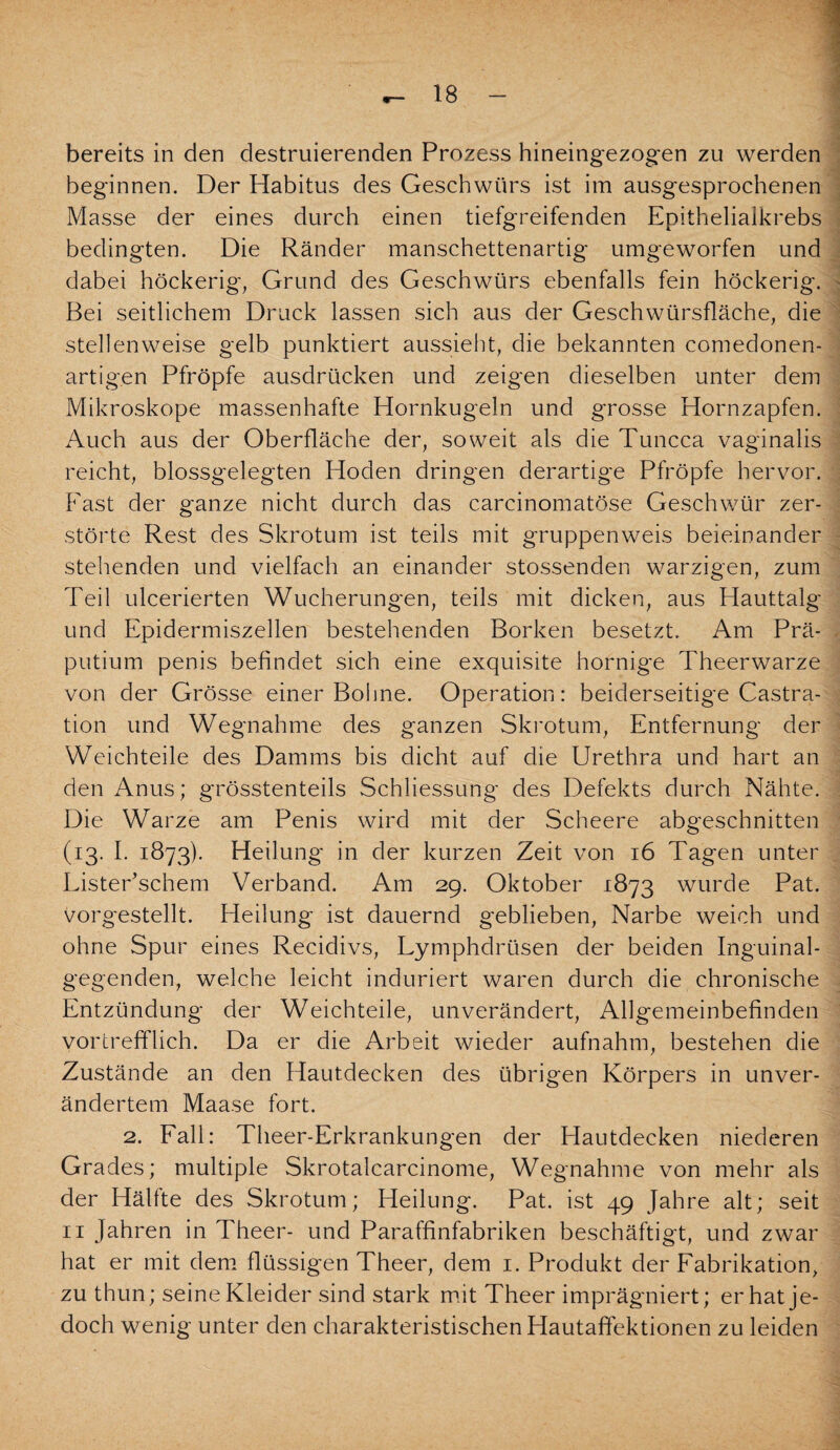 bereits in den destruierenden Prozess hineingezogen zu werden beginnen. Der Habitus des Geschwürs ist im ausgesprochenen Masse der eines durch einen tiefgreifenden Epitheliaikrebs bedingten. Die Ränder manschettenartig umgeworfen und dabei höckerig, Grund des Geschwürs ebenfalls fein höckerig. Bei seitlichem Druck lassen sich aus der Geschwürsfläche, die stellenweise gelb punktiert aussieht, die bekannten comedonen- artigen Pfropfe ausdrücken und zeigen dieselben unter dem Mikroskope massenhafte Hornkugeln und grosse Hornzapfen. Auch aus der Oberfläche der, soweit als die Tuncca vaginalis reicht, blossgelegten Hoden dringen derartige Pfropfe hervor. Fast der ganze nicht durch das carcinomatöse Geschwür zer¬ störte Rest des Skrotum ist teils mit gruppenweis beieinander stehenden und vielfach an einander stossenden warzigen, zum Teil ulcerierten Wucherungen, teils mit dicken, aus Plauttalg und Epidermiszellen bestehenden Borken besetzt. Am Prä¬ putium penis befindet sich eine exquisite hornige Theerwarze von der Grösse einer Bohne. Operation: beiderseitige Castra¬ tion und Wegnahme des ganzen Skrotum, Entfernung der Weichteile des Damms bis dicht auf die Urethra und hart an den Anus; grösstenteils Schliessung des Defekts durch Nähte. Die Warze am Penis wird mit der Scheere abgeschnitten (13. I. 1873). Heilung in der kurzen Zeit von 16 Tagen unter ListePschem Verband. Am 29. Oktober 1873 wurde Pat. vorg'estellt. Heilung ist dauernd geblieben, Narbe weich und ohne Spur eines Recidivs, Lymphdrüsen der beiden Inguinal¬ gegenden, welche leicht induriert waren durch die chronische Entzündung der Weichteile, unverändert, Allgemeinbefinden vortrefflich. Da er die Arbeit wieder aufnahm, bestehen die Zustände an den Hautdecken des übrigen Körpers in unver¬ ändertem Maase fort. 2. Fall: Theer-Erkrankungen der Hautdecken niederen Grades; multiple Skrotalcarcinome, Wegnahme von mehr als der Hälfte des Skrotum; Heilung. Pat. ist 49 Jahre alt; seit 11 Jahren in Theer- und Paraffinfabriken beschäftigt, und zwar hat er mit dem flüssigen Theer, dem 1. Produkt der Fabrikation, zu thun; seine Kleider sind stark mit Theer imprägniert; er hat je¬ doch wenig unter den charakteristischen Hautaffektionen zu leiden