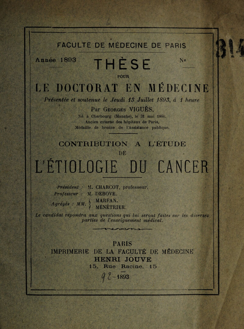 FACULTÉ DE MÉDECINE DE PARIS Année 1893 THÈSE No POUR LE DOCTORAT EN MÉDECINE Présentée et soutenue le Jeudi 13 Juillet 1893, à 1 heure Par Georges VIGUÈS, Né à Cherbourg (Manche), le 31 mai 1866. Ancien externe des hôpitaux de Paris, Médaille de bronze de l’Assistance publique. CONTRIBUTION A L’ÉTUDE DE L'ÉTIOLOGIE DU CANCER •Président : M. CHARCOT, professeur. Professeur : M. DEBOVE. Agrégés : MM. MARFAN. MÉNÉTRIER. Le candidat répondra aux questions qui lui seront faites sur les diverses parties de l'enseignement médical. PARIS IMPRIMERIE DE LA FACULTÉ DE MÉDECINE HENRI JOUVE 15, Rue Racine, 15