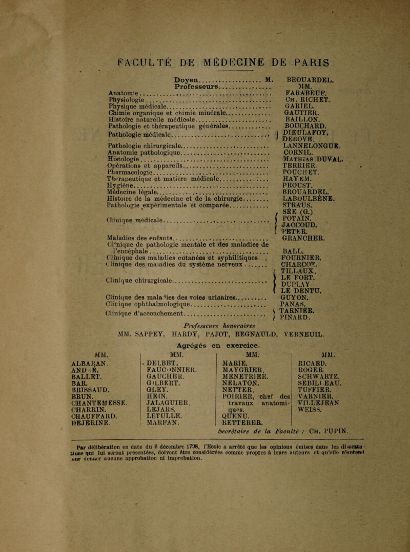 Doyen. M. Professeurs. Anatomie. Physiologie. Physique médicale. Chimie organique et chimie minérale. Histoire naturelle médicale. Pathologie et thérapeutique générales. Pathologie médicale. Pathologie chirurgicale. Anatomie pathologique. Histologie. Opérations et appareils. Pharmacologie. Thérapeutique et matière médicale.. Hygiène. Médecine légale. Histoire de la médecine et de la chirurgie. Pathologie ^expérimentale et comparée. Clinique médicale. Maladies des enfants. Cl1'nique de pathologie mentale et des maladies de l’encéphale.. C linique des maladies cutanées et syphilitiques . clinique des maladies du système nerveux. Clinique chirurgicale. Clinique des maladies des voies urinaires, Clinique ophthalmologique. Clinique d’accouchement. BROUARDEL. MM. FARABEUF. Ch. RICHET. GARTEL. GAUTIER. BAILLON. BOUCHARD. DIEÜLAFOY. DEBOVE. LANNELONGUE. CORNIL. Mathias DUVAL. TERRIER. PO UC H ET. HAY EM. PROUST. BROUARDEL. LABOULBÈNE. STRAUS. SÉE (G.) POT AIN. JACCOUD. PETER. GRANCHER. BALL. FOURNIER. CHARCOT. TILLAUX. LE FORT. DTJPLAY LE DENTU. GUY ON. PANAS. TARNTER. PINARD. Professeurs honoraires MM. SAPPEY, HARDY, PAJOT, REGNAULD, VERNEUIL. Agrégés en exercice. MM. MM. MM. ALBARAN. . DELBET. MARIE. AND É. FAUCONNIER. MAYGRIER. BALLET. GAUCHER. MENETRIER. BAR. GILBERT. NELATON. BRISSAUD. GLEY. NETTER. BRUN. HEIN. POIRIER, chef des CHANTEMESSE. JALAGUIER. travaux anatomi¬ CHARRIN. LEJARS. ques. CHAUFFARD. LETULLE. QUENU. DEJERINE. MARFAN. REITERER. MM. RICARD. ROGER SCHWARTZ. SEBILI EAU. TUFFIER. VARNIER. VILLEJEAN WEISS. Secrétaire de La Faculté : Ch. PDPIN. Par délibération en date du 6 décembre 1798, l’Ecole a arrêté que les opinions émises dans les dissofiba- tlons qui lui seront présentées, doivent être considérées comme propres à leurs auteurs et qu’elle n’entend eur donner ancune approbation ni improbation.