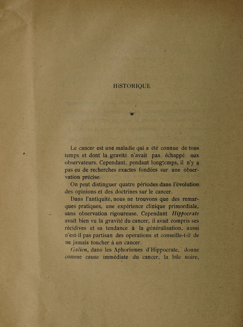 HiSTORIQlTE Le cancer est une maladie qui a été connue de tous temps et dont la gravité n’avait pas échappé aux observateurs. Cependant, pendant longtemps, il n’y a pas eu de recherches exactes fondées sur une obser¬ vation précise. On peut distinguer quatre périodes dans l’évolution des opinions et des doctrines sur le cancer. Dans l'antiquité, nous ne trouvons que des remar¬ ques pratiques, une expérience clinique primordiale, sans observation rigoureuse. Cependant Hippocrate avait bien vu la gravité du cancer, il avait compris ses récidives et sa tendance à la généralisation, aussi n’est-il pas partisan des operations et conseille-t-il de ne jamais toucher à un cancer. Galien, dans les Aphorismes d’Hippocrate, donne comme cause immédiate du cancer, la bile noire,