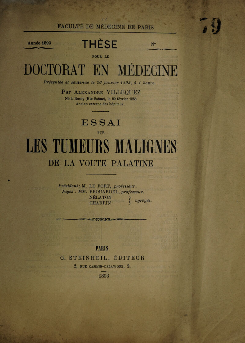 V if * FACULTÉ DE MÉDECINE DE PARIS Année 1893 THÈSE POUR LE DOCTORAT EN MÉDECINE Présentée et soutenue le 26 janvier 1893, à 1 heure. Par Alexandre VILLEQUEZ Né à Rosey (Hte-Saône), le 29 février 1868 Ancien externe des hôpitaux. ESSAI SUR LES TUMEURS MALIGNES DE LA VOUTE PALATINE Président : M. LE FORT, professeur. Juges : MM. BROUARDEL, professeur. NÉLATON ) , , CHARRIN 5 agrégéS- PARIS G. STEINHEIL, ÉDITEUR 2, RUE CASIMIR-DELA VIGNE, 2. 1893