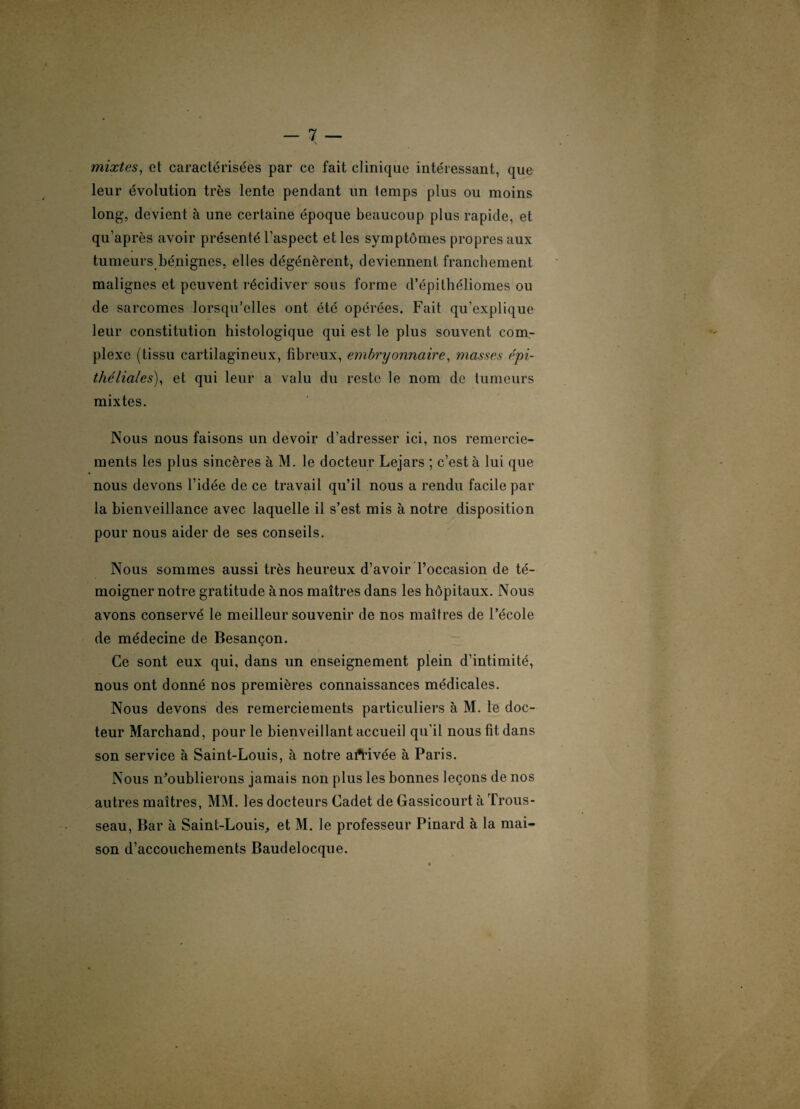 mixtes, et caractérisées par ce fait clinique intéressant, que leur évolution très lente pendant un temps plus ou moins long, devient à une certaine époque beaucoup plus rapide, et qu’après avoir présenté l’aspect et les symptômes propres aux tumeurs bénignes, elles dégénèrent, deviennent franchement malignes et peuvent récidiver sous forme d’épithéliomes ou de sarcomes lorsqu’elles ont été opérées. Fait qu’explique leur constitution histologique qui est le plus souvent com¬ plexe (tissu cartilagineux, fibreux, embryonnaire, masses épi¬ théliales), et qui leur a valu du reste le nom de tumeurs mixtes. Nous nous faisons un devoir d’adresser ici, nos remercie¬ ments les plus sincères à M. le docteur Lejars ; c’est à lui que nous devons l’idée de ce travail qu’il nous a rendu facile par la bienveillance avec laquelle il s’est mis à notre disposition pour nous aider de ses conseils. Nous sommes aussi très heureux d’avoir l’occasion de té¬ moigner notre gratitude à nos maîtres dans les hôpitaux. Nous avons conservé le meilleur souvenir de nos maîtres de l’école de médecine de Besançon. Ce sont eux qui, dans un enseignement plein d’intimité, nous ont donné nos premières connaissances médicales. Nous devons des remerciements particuliers à M. le doc¬ teur Marchand, pour le bienveillant accueil qu’il nous fit dans son service à Saint-Louis, à notre activée à Paris. Nous n’oublierons jamais non plus les bonnes leçons de nos autres maîtres, MM. les docteurs Cadet de Gassicourt à Trous¬ seau, Bar à Saint-Louis, et M. le professeur Pinard à la mai¬ son d’accouchements Baudelocque.