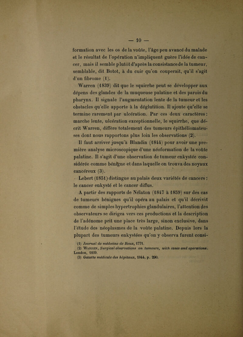 formation avec les os de la voûte, l’âge peu avancé du malade et le résultat de l’opération n’impliquent, guère l’idée de can¬ cer, mais il semble plutôt d’après la consistance de la tumeur, semblable, dit Botot, à du cuir qu’on couperait, qu’il s’agit d’un fibrome (1). Warren (1839) dit que le squirrhe peut se développer aux dépens des glandes de la muqueuse palatine et des parois du pharynx. Il signale l’augmentation lente de la tumeur et les obstacles qu’elle apporte à la déglutition. Il ajoute qu’elle se termine rarement par ulcération. Par ces deux caractères : marche lente, ulcération exceptionnelle, le squirrhe, que dé¬ crit Warren, diffère totalement des tumeurs épithéliomateu- ses dont nous rapportons plus loin les observations (2). Il faut arriver jusqu’à Blandin (1844) pour avoir une pre¬ mière analyse microscopique d’une néoformation de la voûte palatine. Il s’agit d’une observation de tumeur enkystée con¬ sidérée comme bénîgne et dans laquelle on trouva des noyaux cancéreux (3). Lebert (1851) distingue au palais deux variétés de cancers : le cancer enkysté et le cancer diffus. A partir des rapports de Nélaton (1847 à 1859) sur des cas de tumeurs bénignes qu’il opéra au palais et qu’il décrivit comme de simples hypertrophies glandulaires, l’attention des observateurs se dirigea vers ces productions et la description de l’adénome prit une place très large, sinon exclusive, dans l’étude des néoplasmes de la voûte palatine. Depuis lors la plupart des tumeurs enkystées qu’on y observa furent consi- (1) Journal de médecine de Roux, 1771. (2) Warren, Surgical observations on tumours, with cases and operations. London, 1839. (3) Gazette médicale des hôpitaux, 1844, p. 290.