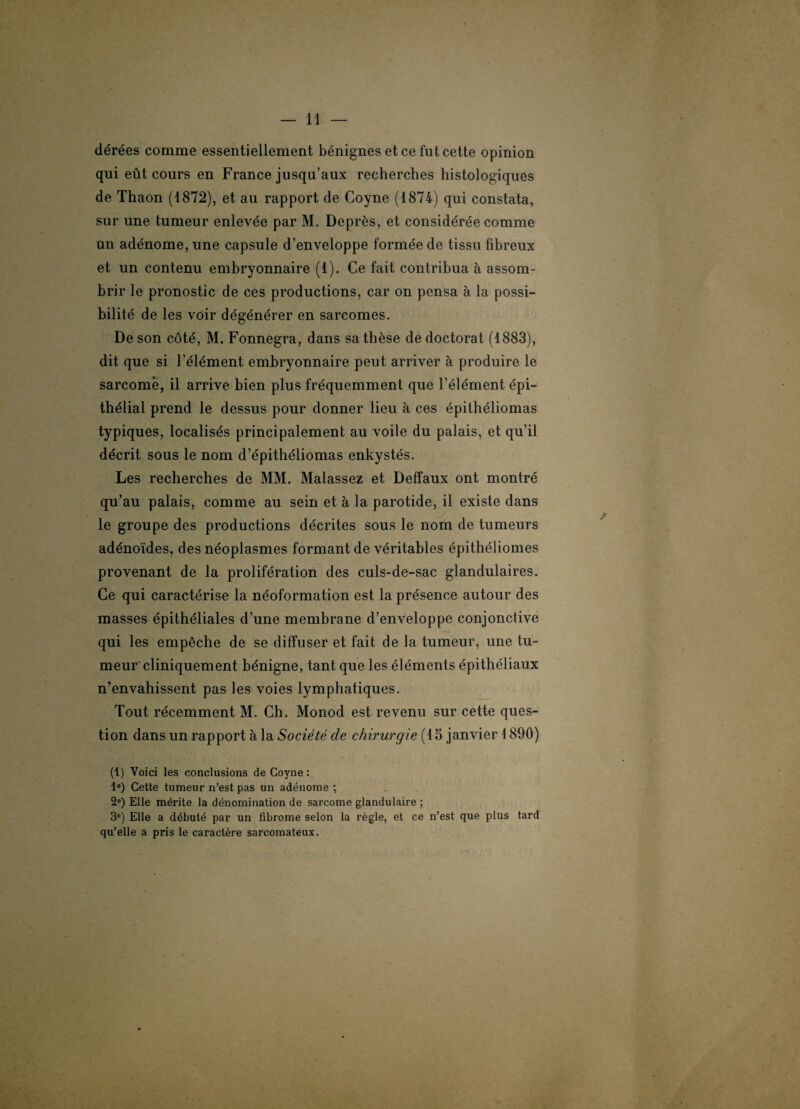 dérées comme essentiellement bénignes et ce fut cette opinion qui eût cours en France jusqu’aux recherches histologiques de Thaon (1872), et au rapport de Coyne (1874) qui constata, sur une tumeur enlevée par M. Deprès, et considérée comme un adénome, une capsule d’enveloppe formée de tissu fibreux et un contenu embryonnaire (1). Ce fait contribua à assom¬ brir le pronostic de ces productions, car on pensa à la possi¬ bilité de les voir dégénérer en sarcomes. De son côté, M. Fonnegra, dans sa thèse de doctorat (1883), dit que si l’élément embryonnaire peut arriver à produire le sarcome, il arrive bien plus fréquemment que l'élément épi¬ thélial prend le dessus pour donner lieu à ces épithéliomas typiques, localisés principalement au voile du palais, et qu’il décrit sous le nom d’épithéliomas enkystés. Les recherches de MM. Malassez et Deffaux ont montré qu’au palais, comme au sein et à la parotide, il existe dans le groupe des productions décrites sous le nom de tumeurs adénoïdes, des néoplasmes formant de véritables épithéliomes provenant de la prolifération des culs-de-sac glandulaires. Ce qui caractérise la néoformation est la présence autour des masses épithéliales d’une membrane d’enveloppe conjonctive qui les empêche de se diffuser et fait de la tumeur, une tu¬ meur'cliniquement bénigne, tant que les éléments épithéliaux n’envahissent pas les voies lymphatiques. Tout récemment M. Ch. Monod est revenu sur cette ques¬ tion dans un rapport à la Société de chirurgie (15 janvier 1890) (1) Voici les conclusions de Coyne : 1°) Cette tumeur n’est pas un adénome ; 2°) Elle mérite la dénomination de sarcome glandulaire ; 3°) Elle a débuté par un fibrome selon la règle, et ce n’est que plus tard qu’elle a pris le caractère sarcomateux.