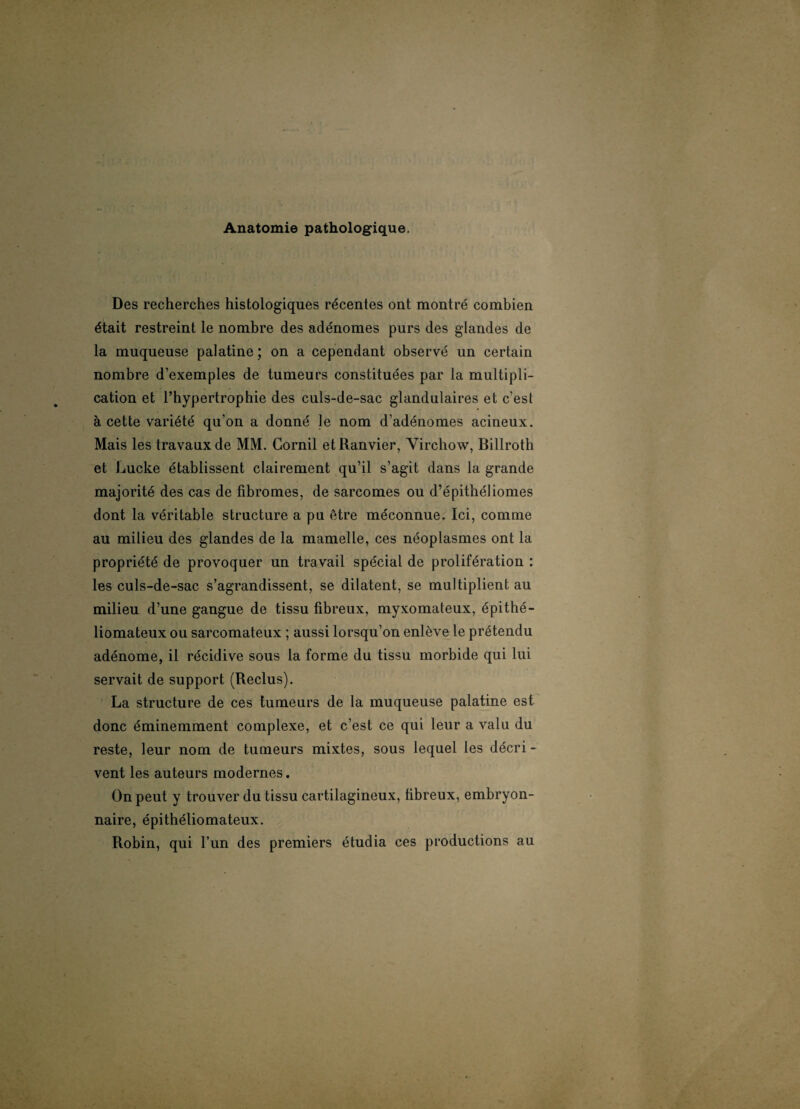 Anatomie pathologique. Des recherches histologiques récentes ont montré combien était restreint le nombre des adénomes purs des glandes de la muqueuse palatine ; on a cependant observé un certain nombre d’exemples de tumeurs constituées par la multipli¬ cation et l’hypertrophie des culs-de-sac glandulaires et c’est à cette variété qu’on a donné le nom d’adénomes acineux. Mais les travaux de MM. Corail etRanvier, Virchow, Billroth et Lucke établissent clairement qu’il s’agit dans la grande majorité des cas de fibromes, de sarcomes ou d’épithéliomes dont la véritable structure a pu être méconnue. Ici, comme au milieu des glandes de la mamelle, ces néoplasmes ont la propriété de provoquer un travail spécial de prolifération : les culs-de-sac s’agrandissent, se dilatent, se multiplient au milieu d’une gangue de tissu fibreux, myxomateux, épithé- liomateux ou sarcomateux ; aussi lorsqu’on enlève le prétendu adénome, il récidive sous la forme du tissu morbide qui lui servait de support (Reclus). La structure de ces tumeurs de la muqueuse palatine est donc éminemment complexe, et c’est ce qui leur a valu du reste, leur nom de tumeurs mixtes, sous lequel les décri¬ vent les auteurs modernes. On peut y trouver du tissu cartilagineux, fibreux, embryon¬ naire, épithéliomateux. Robin, qui l’un des premiers étudia ces productions au