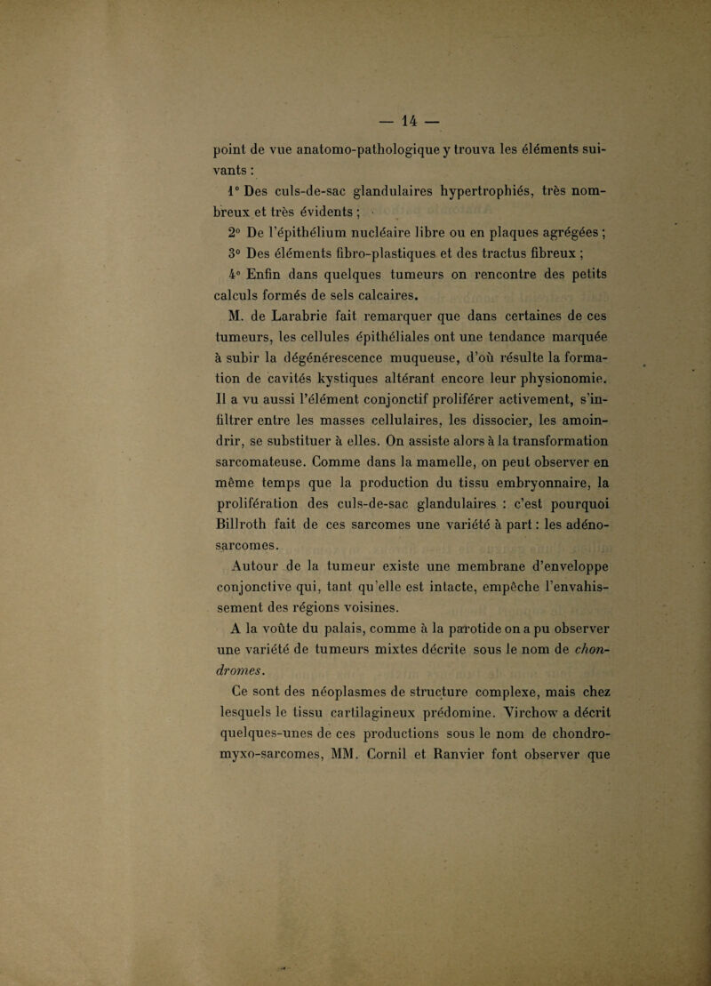 point de vue anatomo-pathologique y trouva les éléments sui¬ vants : 1° Des culs-de-sac glandulaires hypertrophiés, très nom¬ breux et très évidents ; • 2° De l’épithélium nucléaire libre ou en plaques agrégées ; 3° Des éléments fibro-plastiques et des tractus fibreux ; 4° Enfin dans quelques tumeurs on rencontre des petits calculs formés de sels calcaires. M. de Larabrie fait remarquer que dans certaines de ces tumeurs, les cellules épithéliales ont une tendance marquée à subir la dégénérescence muqueuse, d’où résulte la forma¬ tion de cavités kystiques altérant encore leur physionomie. Il a vu aussi l’élément conjonctif proliférer activement, s’in¬ filtrer entre les masses cellulaires, les dissocier, les amoin¬ drir, se substituer à elles. On assiste alors à la transformation sarcomateuse. Comme dans la mamelle, on peut observer en même temps que la production du tissu embryonnaire, la prolifération des culs-de-sac glandulaires : c’est pourquoi Billroth fait de ces sarcomes une variété à part : les adéno¬ sarcomes. Autour de la tumeur existe une membrane d’enveloppe conjonctive qui, tant qu’elle est intacte, empêche l’envahis¬ sement des régions voisines. A la voûte du palais, comme à la parotide on a pu observer une variété de tumeurs mixtes décrite sous le nom de chon¬ dromes. Ce sont des néoplasmes de structure complexe, mais chez lesquels le tissu cartilagineux prédomine. Virchow a décrit quelques-unes de ces productions sous le nom de chondro- myxo-sarcomes, MM. Corail et Ranvier font observer que