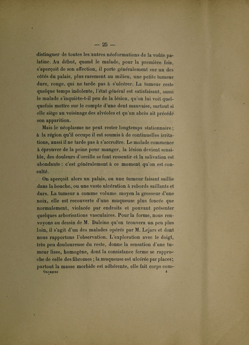 distinguer de toutes les autres néoformations de la voûte pa¬ latine. Au début, quand le malade, pour la première fois, s’aperçoit de son affection, il porte généralement sur un des côtés du palais, plus rarement au milieu, une petite tumeur dure, rouge, qui ne tarde pas à s’ulcérer. La tumeur reste quelque temps indolente, l’état général est satisfaisant, aussi le malade s’inquiète-t-il peu de la lésion, qu’on lui voit quel¬ quefois mettre sur le compte d’une dent mauvaise, surtout si elle siège au voisinage des alvéoles et qu’un abcès ait précédé son apparition. Mais le néoplasme ne peut rester longtemps stationnaire ; à la région qu’il occupe il est soumis à de continuelles irrita¬ tions, aussi il ne tarde pas à s’accroître. Le malade commence à éprouver de la peine pour manger, la lésion devient sensi¬ ble, des douleurs d’oreille se font ressentir et la salivation est abondante : c’est généralement à ce moment qu’on est con¬ sulté. On aperçoit alors un palais, ou une tumeur faisant saillie dans la bouche, ou une vaste ulcération à rebords saillants et durs. La tumeur a comme volume moyen la grosseur d’une noix, elle est recouverte d’une muqueuse plus foncée que normalement, violacée par endroits et pouvant présenter quelques arborisations vasculaires. Pour la forme, nous ren¬ voyons au dessin de M. Daleine qu’on trouvera un peu plus loin, il s’agit d’un des malades opérés par M. Lejars et dont nous rapportons l’observation. L’exploration avec le doigt, très peu douloureuse du reste, donne la sensation d’une tu¬ meur lisse, homogène, dont la consistance ferme se rappro¬ che de celle des fibromes ; la muqueuse est ulcérée par places ; partout la masse morbide est adhérente, elle fait corps com- VlLLEQUEZ 4 »