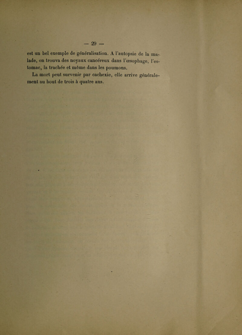 est un bel exemple de généralisation. A l’autopsie de la ma¬ lade, on trouva des noyaux cancéreux dans l’oesophage, l’es¬ tomac, la trachée et même dans les poumons. La mort peut survenir par cachexie, elle arrive générale¬ ment au bout de trois à quatre ans.