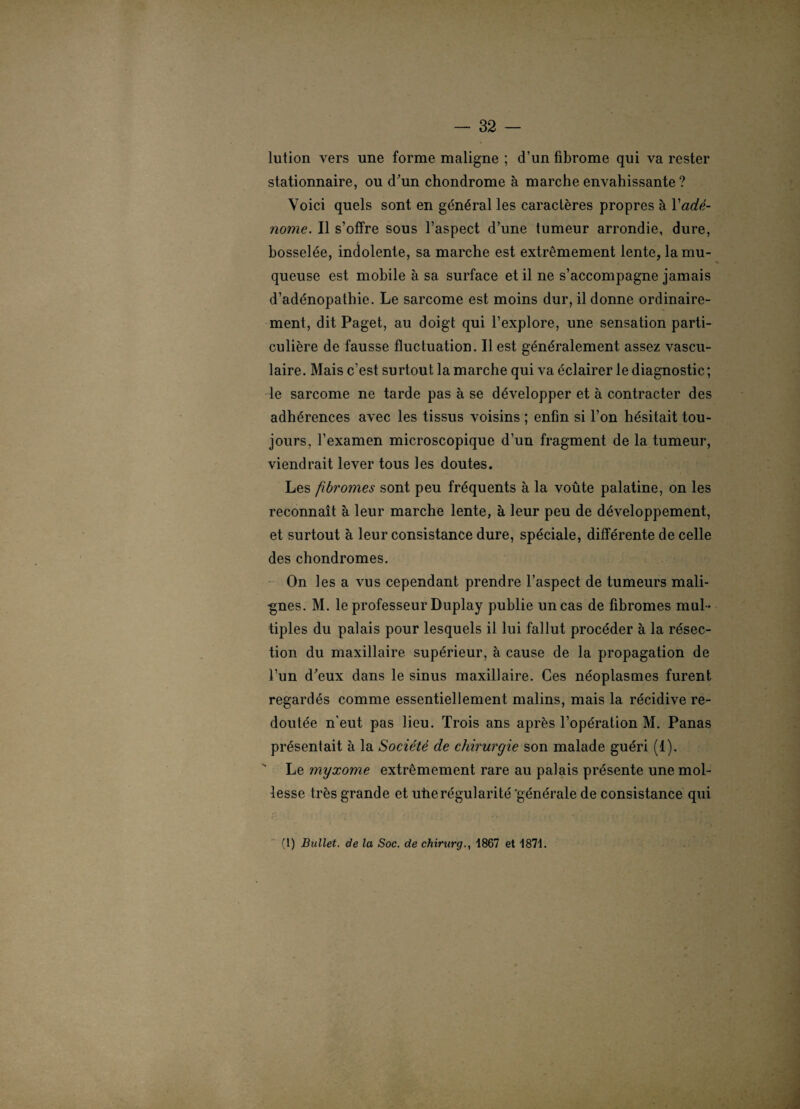 lution vers une forme maligne ; d’un fibrome qui va rester stationnaire, ou d'un chondrome à marche envahissante ? Voici quels sont en général les caractères propres à Y adé¬ nome. Il s’offre sous l’aspect d’une tumeur arrondie, dure, bosselée, indolente, sa marche est extrêmement lente, la mu¬ queuse est mobile à sa surface et il ne s’accompagne jamais d’adénopathie. Le sarcome est moins dur, il donne ordinaire¬ ment, dit Paget, au doigt qui l’explore, une sensation parti¬ culière de fausse fluctuation. Il est généralement assez vascu¬ laire. Mais c’est surtout la marche qui va éclairer le diagnostic; le sarcome ne tarde pas à se développer et à contracter des adhérences avec les tissus voisins ; enfin si l’on hésitait tou¬ jours, l’examen microscopique d’un fragment de la tumeur, viendrait lever tous les doutes. Les fibromes sont peu fréquents à la voûte palatine, on les reconnaît à leur marche lente, à leur peu de développement, et surtout à leur consistance dure, spéciale, différente de celle des chondromes. On les a vus cependant prendre l’aspect de tumeurs mali- ■gnes. M. le professeur Duplay publie un cas de fibromes mul¬ tiples du palais pour lesquels il lui fallut procéder à la résec¬ tion du maxillaire supérieur, à cause de la propagation de l’un d'eux dans le sinus maxillaire. Ces néoplasmes furent regardés comme essentiellement malins, mais la récidive re¬ doutée n’eut pas lieu. Trois ans après l’opération M. Panas présentait à la Société de chirurgie son malade guéri (1). Le myxome extrêmement rare au palais présente une mol¬ lesse très grande et utie régularité 'générale de consistance qui (1) Bullet. de la Soc. de chirurg., 1867 et 1871.