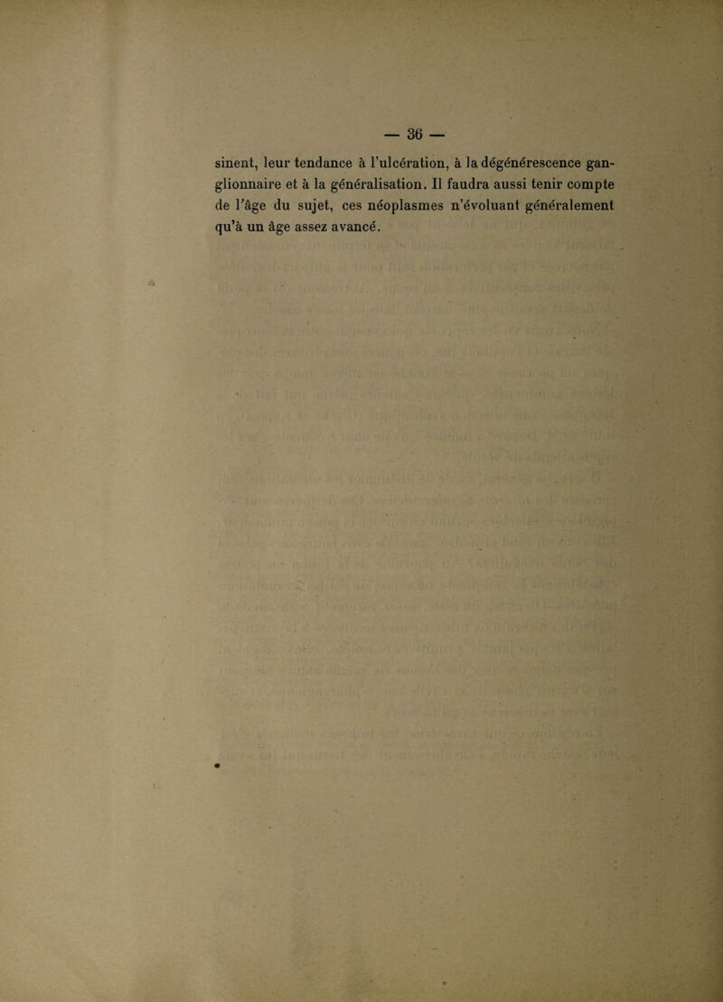 sinent, leur tendance à l’ulcération, à la dégénérescence gan¬ glionnaire et à la généralisation. Il faudra aussi tenir compte de Fâge du sujet, ces néoplasmes n’évoluant généralement qu’à un âge assez avancé.