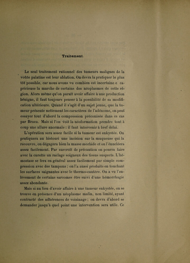 Traitement. Le seul traitement rationnel des tumeurs malignes de la voûte palatine est leur ablation. On devra la pratiquer le plus tôt possible, car nous avons vu combien est incertaine e ca¬ pricieuse la marche de certains des néoplasmes de cette ré¬ gion. Alors même qu’on paraît avoir affaire aune production bénigne, il faut toujours penser à la possibilité de sa modifi¬ cation ultérieure. Quand il s’agit d’un sujet jeune, que la tu¬ meur présente nettement les caractères de l’adénome, on peut essayer tout d’abord la compression préconisée dans ce cas par Broca. Mais si l’on voit la néoformation prendre tout à coup une allure anormale : il faut intervenir à bref délai. L’opération sera assez facile si la tumeur est enkystée. On pratiquera au bistouri une incision sur la muqueuse qui la recouvre, on dégagera bien la masse morbide et on l'énucléera assez facilement. Par surcroît de précaution on pourra faire avec la curette un raclage soigneux des tissus suspects. L’hé¬ mostase se fera en général assez facilement par simple com¬ pression avec des tampons ; on l’a aussi produite en touchant les surfaces saignantes avec le thermo-cautère. On a vu l’en¬ lèvement de certains sarcomes être suivi d’une hémorrhagie assez abondante. Mais si au lieu d’avoir affaire à une tumeur enkystée, on se trouve en présence d’un néoplasme malin, non limité, ayant contracté des adhérences de voisinage; on devra d’abord se demander jusqu’à quel point une intervention sera utile. Ce