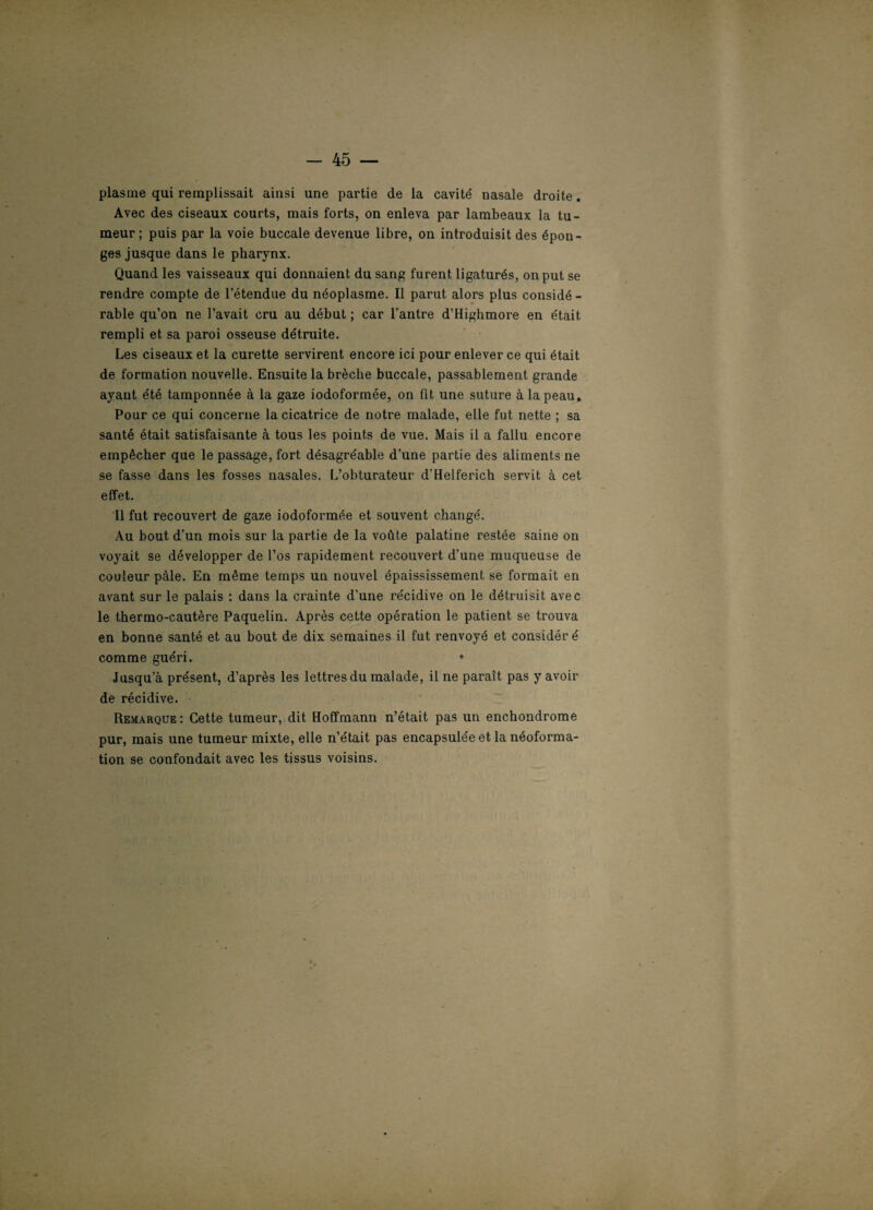 plasme qui remplissait ainsi une partie de la cavité' nasale droite. Avec des ciseaux courts, mais forts, on enleva par lambeaux la tu¬ meur; puis par la voie buccale devenue libre, on introduisit des épon¬ ges jusque dans le pharynx. Quand les vaisseaux qui donnaient du sang furent ligaturés, on put se rendre compte de l’étendue du néoplasme. Il parut alors plus considé - rable qu’on ne l’avait cru au début ; car l’antre d’Highmore en était rempli et sa paroi osseuse détruite. Les ciseaux et la curette servirent encore ici pour enlever ce qui était de formation nouvelle. Ensuite la brèche buccale, passablement grande ayant été tamponnée à la gaze iodoformée, on fit une suture à la peau. Pour ce qui concerne la cicatrice de notre malade, elle fut nette ; sa santé était satisfaisante à tous les points de vue. Mais il a fallu encore empêcher que le passage, fort désagréable d’une partie des aliments ne se fasse dans les fosses nasales. L’obturateur d’Helferich servit à cet effet. Il fut recouvert de gaze iodoformée et souvent changé. Au bout d’un mois sur la partie de la voûte palatine restée saine on voyait se développer de l’os rapidement recouvert d’une muqueuse de couleur pâle. En même temps un nouvel épaississement se formait en avant sur le palais : dans la crainte d’une récidive on le détruisit avec le thermo-cautère Paquelin. Après cette opération le patient se trouva en bonne santé et au bout de dix semaines il fut renvoyé et considéré comme guéri. ♦ Jusqu’à présent, d’après les lettres du malade, il ne paraît pas y avoir de récidive. Remarque: Cette tumeur, dit Hoffmann n’était pas un enchondrome pur, mais une tumeur mixte, elle n’était pas encapsulée et la néoforma¬ tion se confondait avec les tissus voisins.