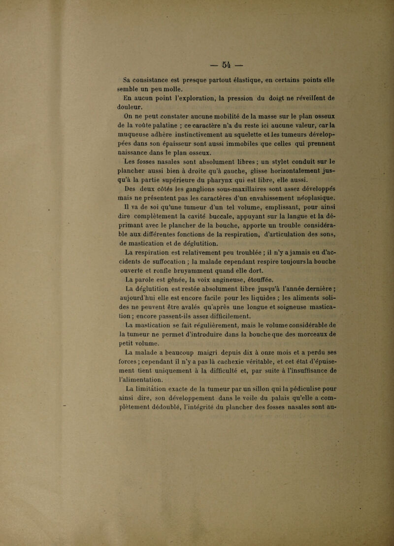 Sa consistance est presque partout élastique, en certains points elle semble un peu molle. En aucun point l’exploration, la pression du doigt ne réveillent de douleur. On ne peut constater aucune mobilité de la masse sur le plan osseux de la voûte palatine ; ce caractère n’a du reste ici aucune valeur, caria muqueuse adhère instinctivement au squelette et les tumeurs dévelop¬ pées dans son épaisseur sont aussi immobiles que celles qui prennent naissance dans le plan osseux. Les fosses nasales sont absolument libres ; un stylet conduit sur le plancher aussi bien à droite qu’à gauche, glisse horizontalement jus¬ qu’à la partie supérieure du pharynx qui est libre, elle aussi. Des deux côtés les ganglions sous-maxillaires sont assez développés mais ne présentent pas les caractères d’un envahissement néoplasique. Il va de soi qu’une tumeur d’un tel volume, emplissant, pour ainsi dire complètement la cavité buccale, appuyant sur la langue et la dé¬ primant avec le plancher de la bouche, apporte un trouble considéra¬ ble aux différentes fonctions de la respiration, d’articulation des sons, de mastication et de déglutition. La respiration est relativement peu troublée ; il n’y a jamais eu d’ac¬ cidents de suffocation ; la malade cependant respire toujours la bouche ouverte et ronlle bruyamment quand elle dort. La parole est gênée, la voix angineuse, étouffée. La déglutition est restée absolument libre jusqu’à l’année dernière ; aujourd’hui elle est encore facile pour les liquides ; les aliments soli¬ des ne peuvent être avalés qu'après une longue et soigneuse mastica¬ tion ; encore passent-ils assez difficilement. La mastication se fait régulièrement, mais le volume considérable de la tumeur ne permet d’introduire dans la bouche que des morceaux de petit volume. La malade a beaucoup maigri depuis dix à onze mois et a perdu ses forces ; cependant il n’y a pas là cachexie véritable, et cet état d’épuise¬ ment tient uniquement à la difficulté et, par suite à l’insuffisance de l’alimentation. La limitation exacte de la tumeur par un sillon qui la pédiculise pour ainsi dire, son développement dans le voile du palais qu’elle a com¬ plètement dédoublé, l'intégrité du plancher des fosses nasales sont au-