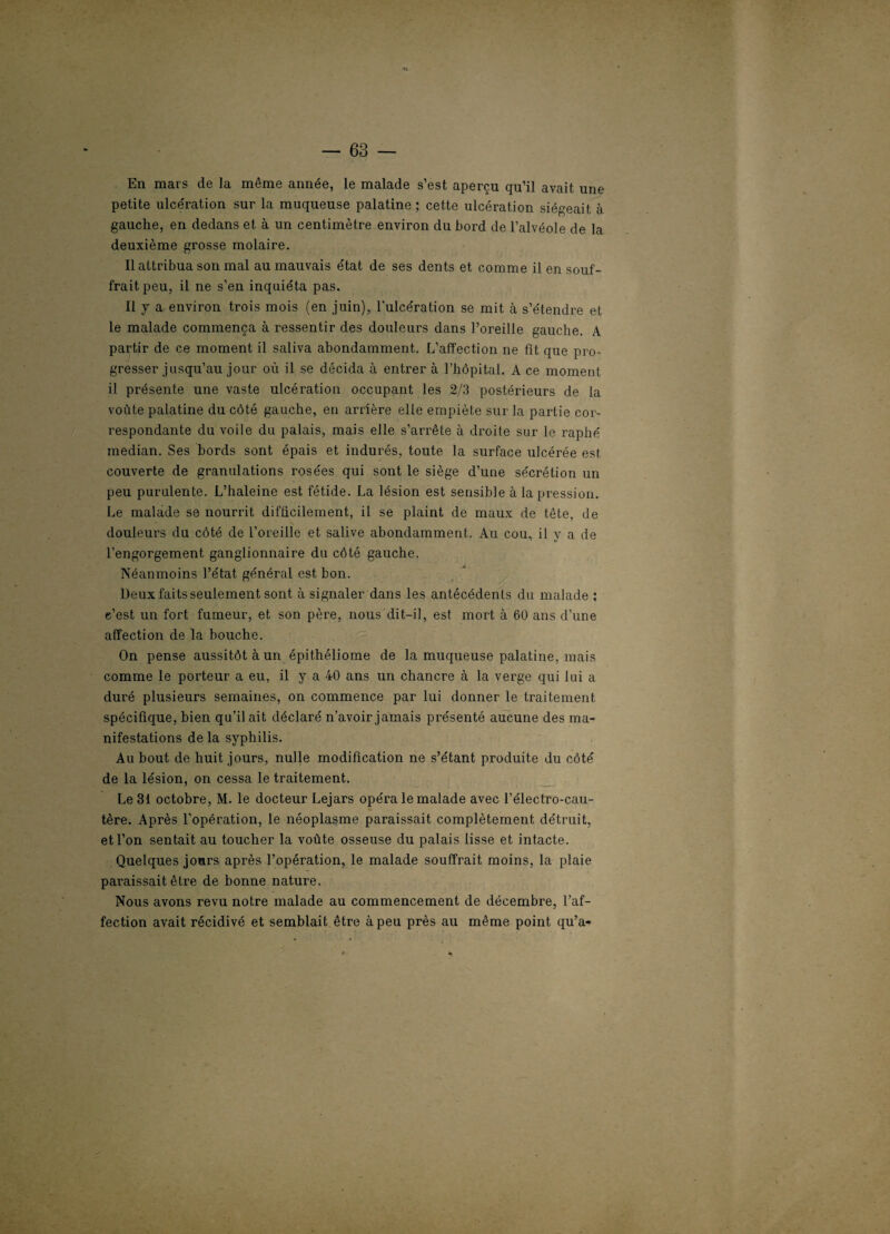 En mars de la même année, le malade s’est aperçu qu’il avait une petite ulcération sur la muqueuse palatine ; cette ulcération siégeait à gauche, en dedans et à un centimètre environ du bord de l’alvéole de la deuxième grosse molaire. Il attribua son mal au mauvais état de ses dents et comme il en souf¬ frait peu, il ne s’en inquiéta pas. Il y a environ trois mois (en juin), l'ulcération se mit à s’étendre et le malade commença à ressentir des douleurs dans l’oreille gauche. A partir de ce moment il saliva abondamment. L’affection ne fit que pro¬ gresser jusqu’au jour où il se décida à entrer à l’hôpital. A ce moment il présente une vaste ulcération occupant les 2/3 postérieurs de la voûte palatine du côté gauche, en arrière elle empiète sur la partie cor¬ respondante du voile du palais, mais elle s’arrête à droite sur le raphé médian. Ses bords sont épais et indurés, toute la surface ulcérée est couverte de granulations rosées qui sont le siège d’une sécrétion un peu purulente. L’haleine est fétide. La lésion est sensible à la pression. Le malade se nourrit difficilement, il se plaint de maux de tête, de douleurs du côté de l’oreille et salive abondamment. Au cou, il y a de l’engorgement ganglionnaire du côté gauche. Néanmoins l’état général est bon. Deux faits seulement sont à signaler dans les antécédents du malade : e’est un fort fumeur, et son père, nous dit-il, est mort à 60 ans d’une affection de la bouche. On pense aussitôt à un épithéliome de la muqueuse palatine, mais comme le porteur a eu, il y a 40 ans un chancre à la verge qui lui a duré plusieurs semaines, on commence par lui donner le traitement spécifique, bien qu’il ait déclaré n’avoir jamais présenté aucune des ma¬ nifestations de la syphilis. Au bout de huit jours, nulle modification ne s’étant produite du côté de la lésion, on cessa le traitement. Le 31 octobre, M. le docteur Lejars opéra le malade avec l’électro-cau- tère. Après l’opération, le néoplasme paraissait complètement détruit, et l’on sentait au toucher la voûte osseuse du palais lisse et intacte. Quelques jours après l’opération, le malade souffrait moins, la plaie paraissait être de bonne nature. Nous avons revu notre malade au commencement de décembre, l’af¬ fection avait récidivé et semblait être à peu près au même point qu’a-