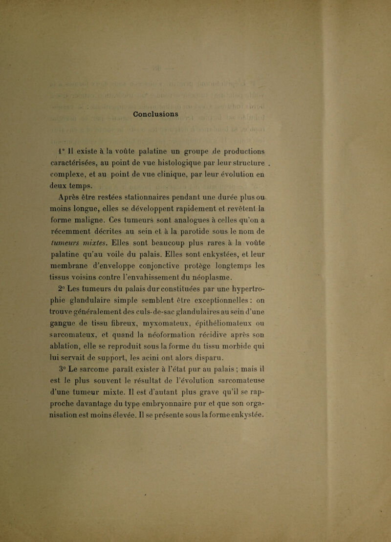 Conclusions 1° Il existe à la voûte palatine un groupe de productions caractérisées, au point de vue histologique par leur structure . complexe, et au point de vue clinique, par leur évolution en deux temps. Après être restées stationnaires pendant une durée plus ou moins longue, elles se développent rapidement et revêtent la forme maligne. Ces tumeurs sont analogues à celles qu’on a récemment décrites au sein et à la parotide sous le nom de tumeurs mixtes. Elles sont beaucoup plus rares à la voûte palatine qu’au voile du palais. Elles sont enkystées, et leur membrane d'enveloppe conjonctive protège longtemps les tissus voisins contre l’envahissement du néoplasme. 2° Les tumeurs du palais dur constituées par une hypertro¬ phie glandulaire simple semblent être exceptionnelles : on trouve généralement des culs-de-sac glandulaires au sein d’une gangue de tissu fibreux, myxomateux, épithéliomateux ou sarcomateux, et quand la néoformation récidive après son ablation, elle se reproduit sous la forme du tissu morbide qui lui servait de support, les acini ont alors disparu. 3° Le sarcome paraît exister à l’état pur au palais ; mais il est le plus souvent le résultat de l’évolution sarcomateuse d’une tumeur mixte. Il est d’autant plus grave qu’il se rap¬ proche davantage du type embryonnaire pur et que son orga¬ nisation est moins élevée. Il se présente sous la forme enkystée.