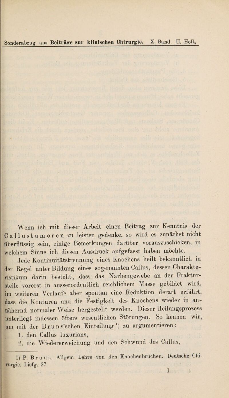 Sonderabzug aus Beiträge zur klinischen Chirurgie. X. Band. II, Heft. Wenn ich mit dieser Arbeit einen Beitrag zur Kenntnis der Callustumoren zu leisten gedenke, so wird es zunächst nicht überflüssig sein, einige Bemerkungen darüber vorauszuschicken, in welchem Sinne ich diesen Ausdruck aufgefasst haben möchte. Jede Kontinuitätstrennung eines Knochens heilt bekanntlich in der Regel unter Bildung eines sogenannten Callus, dessen Charakte¬ ristikum darin besteht, dass das iNarbengewebe an der Fraktur¬ stelle vorerst in ausserordentlich reichlichem Masse gebildet wild, un weiteren Verlaufe aber spontan eine Reduktion derart eifühlt, dass die Konturen und die Festigkeit des Knochens wieder in an¬ nähernd normaler Weise hergestellt werden. Dieser hteilungspiozess unterließt indessen öfters wesentlichen Störungen. So kennen wir, Ö um mit der Bruns’schen Einteilung1) zu argumentieren: 1. den Callus luxurians, 2. die Wiedererweichung und den Schwund des Callus, 1) P. Bruns. Allgem. Lehre von den Knochenbrüchen. Deutsche Chi¬ rurgie. Liefg. 27.