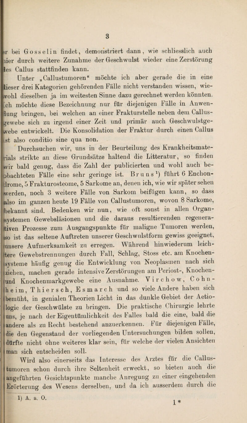 ! 3 sr bei Gosselin findet, demonstriert dann, wie schliesslich auch hier durch weitere Zunahme der Geschwulst wieder eine Zerstörung Res Gallus stattfinden kann. Unter „Callustumoren“ möchte ich aber gerade die in eine Rieser drei Kategorien gehörenden Falle nicht verstanden wissen, wie¬ wohl dieselben ja im weitesten Sinne dazu gerechnet werden könnten. |ch möchte diese Bezeichnung nur für diejenigen Fälle in Anwen¬ dung bringen, bei welchen an einer Frakturstelle neben dem Callus- kewebe sich zu irgend einer Zeit und primär auch Geschwulstge- Ivebe entwickelt. Die Konsolidation der Fraktur durch einen Callus ist also conditio sine qua non. Durchsuchen wir, uns in der Beurteilung des Krankheitsmate¬ rials strikte an diese Grundsätze haltend die Litteratur, so finden ILvir bald genug, dass die Zahl der publicierten und wohl auch be¬ obachteten Fälle eine sehr geringe ist. Bruns1) führt 6 Enchon- Ürome, 5Frakturosteome, 5 Sarkome an, denen ich, wie wir spätersehen werden, noch 3 weitere Fälle von Sarkom beifügen kann, so dass h-lso im ganzen heute 19 Fälle von Callustumoren, wovon 8 Sarkome, ibekannt sind. Bedenken wir nun, wie oft sonst in allen Oigan- i (Systemen Gewebsläsionen und die daraus resultierenden regenera- ttiven Prozesse zum Ausgangspunkte für maligne Tumoren werden, Lo ist das seltene Auftreten unserer Geschwulstform gewiss geeignet, unsere Aufmerksamkeit zu erregen. Während hinwiederum leich- Itere Gewebstrennungen durch Fall, Schlag, Stoss etc. am Knochen- | jsysteme häufig genug die Entwicklung von Neoplasmen nach sich ziehen, machen gerade intensive Zerstörungen aml enost-, Knochen- iund Knochenmarkgewebe eine Ausnahme. V i r c h o w , Wohn¬ heim, Thier sch, Esmarch und so viele Andere haben sich I bemüht, in genialen Theorien Licht in das dunkle Gebiet der Aetio- llogie der Geschwülste zu bringen. Die praktische Chirurgie lehrte luns, je nach der Eigentümlichkeit des 1 alles bald die eine, bald die ländere als zu Recht bestehend anzuerkennen, für diejenigen b alle, die den Gegenstand der vorliegenden Untersuchungen bilden sollen, dürfte nicht ohne weiteres klar sein, für welche der vielen Ansichten man sich entscheiden soll. Wird also einerseits das Interesse des Arztes für die Gallus¬ tumoren schon durch ihre Seltenheit erweckt, so bieten auch die angeführten Gesichtspunkte manche Anregung zu einer eingehenden Erörterung des Wesens derselben, und da ich ausserdem durch die 1) A. a. 0. 1*