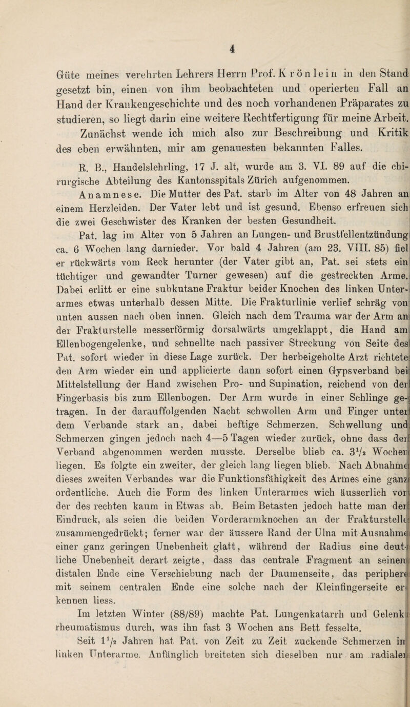 Güte meines verehrten Lehrers Herrn Prof. K r ö n le i n in den Stand gesetzt bin, einen von ihm beobachteten und operierten Fall an Hand der Krankengeschichte und des noch vorhandenen Präparates zu studieren, so liegt darin eine weitere Rechtfertigung für meine Arbeit. Zunächst wende ich mich also zur Beschreibung und Kritik des eben erwähnten, mir am genauesten bekannten Falles. R. B., Handelslehrling, 17 J. alt, wurde am 3. VI. 89 auf die chi¬ rurgische Abteilung des Kantonsspitals Zürich aufgenommen. Anamnese. Die Mutter des Pat. starb im Alter von 48 Jahren an; einem Herzleiden. Der Vater lebt und ist gesund. Ebenso erfreuen sich die zwei Geschwister des Kranken der besten Gesundheit. Pat. lag im Alter von 5 Jahren an Lungen- und Brustfellentzündung ca. 6 Wochen lang darnieder. Vor bald 4 Jahren (am 23. VIII. 85) fiel er rückwärts vom Reck herunter (der Vater gibt an, Pat. sei stets ein tüchtiger und gewandter Turner gewesen) auf die gestreckten Arme. Dabei erlitt er eine subkutane Fraktur beider Knochen des linken Unter¬ armes etwas unterhalb dessen Mitte. Die Frakturlinie verlief schräg von unten aussen nach oben innen. Gleich nach dem Trauma war der Arm an: der Frakturstelle messerförmig dorsalwärts umgeklappt, die Hand am Ellenbogengelenke, und schnellte nach passiver Streckung von Seite desl Pat. sofort wieder in diese Lage zurück. Der herbeigeholte Arzt richtete- den Arm wieder ein und applicierte dann sofort einen Gypsverband bei: Mittelstellung der Hand zwischen Pro- und Supination, reichend von derf Fingerbasis bis zum Ellenbogen. Der Arm wurde in einer Schlinge ge-: tragen. In der daramffolgenden Nacht schwollen Arm und Finger unteit dem Verbände stark an, dabei heftige Schmerzen. Schwellung und. Schmerzen gingen jedoch nach 4—5 Tagen wieder zurück, ohne dass der! Verband abgenommen werden musste. Derselbe blieb ca. 372 Wocherr liegen. Es folgte ein zweiter, der gleich lang liegen blieb. Nach Abnahmq dieses zweiten Verbandes war die Funktionsfähigkeit des Armes eine ganz* ordentliche. Auch die Form des linken Unterarmes wich äusserlich vor| der des rechten kaum in Etwas ab. Beim Betasten jedoch hatte man derf Eindruck, als seien die beiden Vorderarmknochen an der Frakturstelk; zusammengedrückt; ferner war der äussere Rand der Ulna mit Ausnahme! einer ganz geringen Unebenheit glatt, während der Radius eine deute liehe Unebenheit derart zeigte, dass das centrale Fragment an seinen)!* distalen Ende eine Verschiebung nach der Daumenseite, das periphere mit seinem centralen Ende eine solche nach der Kleinfingerseite er« kennen liess. Im letzten Winter (88/89) machte Pat. Lungenkatarrh und Gelenki rheumatismus durch, was ihn fast 3 Wochen ans Bett fesselte. Seit 1 x/2 Jahren hat Pat. von Zeit zu Zeit zuckende Schmerzen in linken Unterarme. Anfänglich breiteten sich dieselben nur am radialer