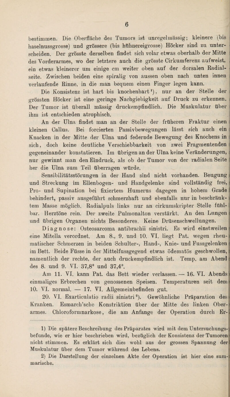 bestimmen. Die Oberfläche des Tumors ist unregelmässig; kleinere (bis haselnussgrosse) und grössere (bis hühnereigrosse) Höcker sind zu unter¬ scheiden. Der grösste derselben findet sich volar etwas oberhalb der Mitte des Vorderarmes, wo der letztere auch die grösste Cirkumferenz aufweist, ein etwas kleinerer um einige cm weiter oben auf der dorsalen Radial - seite. Zwischen beiden eine spiralig von aussen oben nach unten innen verlaufende Rinne, in die man bequem einen Finger legen kann. Die Konsistenz ist hart bis knochenhart *), nur an der Stelle der grössten Höcker ist eine geringe Nachgiebigkeit auf Druck zu erkennen. Der Tumor ist überall massig druckempfindlich. Die Muskulatur über ihm ist entschieden atrophisch. An der Ulna findet man an der Stelle der früheren Fraktur einen kleinen Callus. Bei forcierten Passivbewegungen lässt sich auch ein Knacken in der Mitte der Ulna und federnde Bewegung des Knochens in sich, doch keine deutliche Verschiebbarkeit von zwei Fragmentenden i gegeneinander konstatieren. Im übrigen an der Ulna keine Veränderungen, i nur gewinnt man den Eindruck, als ob der Tumor von der radialen Seite I her die Ulna zum Teil überragen würde. Sensibilitätsstörungen in der Hand sind nicht vorhanden. Beugung i und Streckung im Ellenbogen- und Handgelenke sind vollständig frei, ■ Pro- und Supination bei fixiertem Humerus dagegen in hohem Grade : behindert, passiv ausgeführt schmerzhaft und ebenfalls nur in beschränk- 4 tem Masse möglich. Radialpuls links nur an cirkumskripter Stelle fühl-! bar. Herztöne rein. Der zweite Pulmonalton verstärkt. An den Lungen i und übrigen Organen nichts Besonderes. Keine Drüsenschwellungen. Diagnose: Osteosarcoma antibrachii sinistri. Es wird einstweilen i eine Mitella verordnet. Am 8., 9. und 10. VI. liegt Pat. wegen rheu-1 matischer Schmerzen in beiden Schulter-, Hand-, Knie- und Fussgelenken im Bett. Beide Füsse in der Mittelfussgegend etwas ödematös geschwollen,: namentlich der rechte, der auch druckempfindlich ist. Temp. am Abend des 8. und 9. VI. 37,8° und 37,4°. Am 11. VI. kann Pat. das Bett wieder verlassen. — 16. VI. Abends » einmaliges Erbrechen von genossenen Speisen. Temperaturen seit dem f 10. VI. normal. — 17. VI. Allgemeinbefinden gut. 20. VI. Exarticulatio radii sinistri1 2). Gewöhnliche Präparation des Kranken. Esmarch’sche Konstriktion über der Mitte des linken Ober-: armes. Chloroformnarkose, die am Anfänge der Operation durch Er-1 1) Die spätere Beschreibung des Präparates wird mit dem Untersuchungs-i befunde, wie er hier beschrieben wird, bezüglich der Konsistenz der Tumoren • nicht stimmen. Es erklärt sich dies wohl aus der grossen Spannung der! Muskulatur über dem Tumor während des Lebens. 2) Die Darstellung der einzelnen Akte der Operation ist hier eine sum-i mansche.