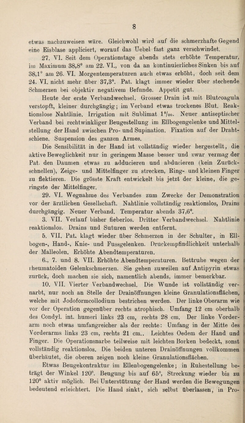 etwas nachzuweisen wäre. Gleichwohl wird auf die schmerzhafte Gegend eine Eisblase appliciert, worauf das Uebel fast ganz verschwindet, 27. VI. Seit dem Operationstage abends stets erhöhte Temperatur, im Maximum 38,8° am 22. VI., von da an kontinuierliches Sinken bis auf 38,1° am 26. VI. Morgentemperaturen auch etwas erhöht, doch seit dem 24. VI. nicht mehr über 37,3°. Pat. klagt immer wieder über stechende Schmerzen bei objektiv negativem Befunde. Appetit gut. Heute der erste Verbandwechsel. Grosser Drain ist mit Blutcoagula verstopft, kleiner durchgängig; im Verband etwas trockenes Blut. Reak¬ tionslose Nahtlinie. Irrigation mit Sublimat l°/oo. Neuer antiseptischer Verband bei rechtwinkliger Beugestellung im Ellbogengelenke und Mittel¬ stellung der Hand zwischen Pro- und Supination. Fixation auf der Draht¬ schiene. Suspension des ganzen Armes. Die Sensibilität in der Hand ist vollständig wieder hergestellt, die aktive Beweglichkeit nur in geringem Masse besser und zwar vermag der i Pat. den Daumen etwas zu adducieren und abducieren (kein Zurück¬ schnellen), Zeige- und Mittelfinger zu strecken, Ring- und kleinen Finger i zu flektieren. Die grösste Kraft entwickelt bis jetzt der kleine, die ge- j ringste der Mittelfinger. 29. VI. Wegnahme des Verbandes zum Zwecke der Demonstration : vor der ärztlichen Gesellschaft. Nahtlinie vollständig reaktionslos, Drains i durchgängig. Neuer Verband. Temperatur abends 37,6°. 3. VII. Verlauf bisher fieberlos. Dritter Verbandwechsel. Nahtlinie i reaktionslos. Drains und Suturen werden entfernt. 5. VII. Pat. klagt wieder über Schmerzen in der Schulter, in Ell¬ bogen-, Hand-, Knie- und Fussgelenken. Druckempfindlichkeit unterhalb I der Malleolen. Erhöhte Abendtemperaturen. 6., 7. und 8. VII. Erhöhte Abendtemperaturen. Bettruhe wegen der i rheumatoiden Gelenkschmerzen. Sie gehen zuweilen auf Antipyrin etwas 1 zurück, doch machen sie sich, namentlich abends, immer bemerkbar. 10. VII. Vierter Verbandwechsel. Die Wunde ist vollständig ver¬ narbt, nur noch an Stelle der DrainöfFnungen kleine Granulationsflächen, i welche mit Jodoformcollodium bestrichen werden. Der linke Oberarm wie > vor der Operation gegenüber rechts atrophisch. Umfang 12 cm oberhalb I des Condyl. int. humeri links 23 cm, rechts 28 cm. Der linke Vorder- l arm noch etwas umfangreicher als der rechte: Umfang in der Mitte des t Vorderarms links 23 cm, rechts 21 cm.. Leichtes Oedem der Hand und \ Finger. Die Operationsnarbe teilweise mit leichten Borken bedeckt, sonst vollständig reaktionslos. Die beiden unteren Drainöffnungen vollkommen i überhäutet, die oberen zeigen noch kleine Granulationsflächen. Etwas Beugekontraktur im Ellenbogengelenke; in Ruhestellung be- j trägt der Winkel 120°. Beugung bis auf 65°, Streckung wieder bis zu i 120° aktiv möglich. Bei Unterstützung der Hand werden die Bewegungen bedeutend erleichtert. Die Hand sinkt, sich selbst überlassen, in Pro- )