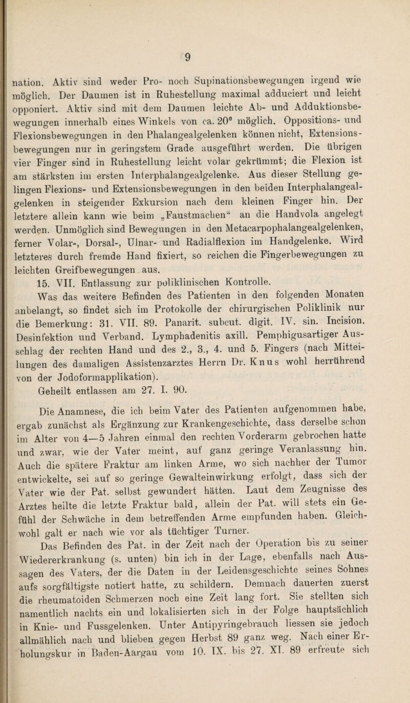 nation. Aktiv sind weder Pro- noch Supinationsbewegungen irgend wie möglich. Der Daumen ist in Ruhestellung maximal adduciert und leicht opponiert. Aktiv sind mit dem Daumen leichte Ab- und Adduktionsbe¬ wegungen innerhalb eines Winkels von ca. 20° möglich. Oppositions- und Flexionsbewegungen in den Phalangealgelenken können nicht, Extensions¬ bewegungen nur in geringstem Grade ausgeführt werden. Die übrigen vier Finger sind in Ruhestellung leicht volar gekrümmt; die Flexion ist am stärksten im ersten Tnterphalangealgelenke. Aus dieser Stellung ge¬ lingen Flexions- und Extensionsbewegungen in den beiden Interphalangeal- gelenken in steigender Exkursion nach dem kleinen Finger hin. Der letztere allein kann wie beim „Faustmachen“ an die Handvola angelegt werden. Unmöglich sind Bewegungen in den Metacarpophalangealgelenken, ferner Volar-, Dorsal-, Ulnar- und Radialflexion im Handgelenke. Wird letzteres durch fremde Hand fixiert, so reichen die Fingerbewegungen zu leichten Greifbewegungen aus. 15. VII. Entlassung zur poliklinischen Kontrolle. Was das weitere Befinden des Patienten in den folgenden Monaten anbelangt, so findet sich im Protokolle der chirurgischen Poliklinik nur die Bemerkung: 31. VII. 89. Panarit. subcut. digit. IV. sin. Incision. Desinfektion und Verband. Lymphadenitis axill. Pemphigusartiger Aus¬ schlag der rechten Hand und des 2., 3., 4. und 5. Fingers (nach Mittei¬ lungen des damaligen Assistenzarztes Herrn Dr. Knus wohl herrührend von der Jodoformapplikation). Geheilt entlassen am 27. I. 90. Die Anamnese, die ich beim Vater des Patienten aufgenommen habe, ergab zunächst als Ergänzung zur Krankengeschichte, dass derselbe schon im Alter von 4—5 Jahren einmal den rechten Vorderarm gebrochen hatte und zwar, wie der Vater meint, auf ganz geringe Veranlassung hin. Auch die spätere Fraktur am linken Arme, wo sich nachher dei Tumoi entwickelte, sei auf so geringe Gewalteinwirkung erfolgt, dass sich der Vater wie der Pat. selbst gewundert hätten. Laut dem Zeugnisse des Arztes heilte die letzte Fraktur bald, allein der Pat. will stets ein Ge- fühl der Schwäche in dem betreffenden Arme empfunden haben. Gleich¬ wohl galt er nach wie vor als tüchtiger Turner. Das Befinden des Pat. in der Zeit nach der Operation bis zu seiner Wiedererkrankung (s. unten) bin ich in der Lage, ebenfalls nach Aus- I sagen des Vaters, der die Daten in der Leidensgeschichte seines Sohnes aufs sorgfältigste notiert hatte, zu schildern. Demnach dauerten zuerst die rheumatoiden Schmerzen noch eine Zeit lang fort. Sie stellten sich namentlich nachts ein und lokalisierten sich in der Folge hauptsächlich in Knie- und Fussgelenken. Unter Antipyringebrauch Hessen sie jedoch allmählich nach und blieben gegen Herbst 89 ganz weg. Nach einer Er¬ holungskur in Baden-Aargau vom 10. IX. bis 27. XT. 89 erfreute sich
